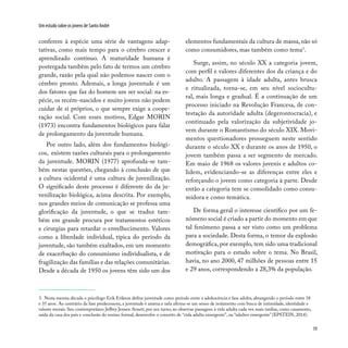 19
Um estudo sobre os jovens de Santo André
conferem à espécie uma série de vantagens adap-
tativas, como mais tempo para o cérebro crescer e
aprendizado contínuo. A maturidade humana é
postergada também pelo fato de termos um cérebro
grande, razão pela qual não podemos nascer com o
cérebro pronto. Ademais, a longa juventude é um
dos fatores que faz do homem um ser social: na es-
pécie, os recém-nascidos e muito jovens não podem
cuidar de si próprios, o que sempre exige a coope-
ração social. Com esses motivos, Edgar MORIN
(1973) encontra fundamentos biológicos para falar
de prolongamento da juventude humana.
Por outro lado, além dos fundamentos biológi-
cos, existem razões culturais para o prolongamento
da juventude. MORIN (1977) aprofunda-se tam-
bém nestas questões, chegando à conclusão de que
a cultura ocidental é uma cultura de juvenilização.
O significado deste processo é diferente do da ju-
venilização biológica, acima descrita. Por exemplo,
nos grandes meios de comunicação se professa uma
glorificação da juventude, o que se traduz tam-
bém em grande procura por tratamentos estéticos
e cirurgias para retardar o envelhecimento. Valores
como a liberdade individual, típica do período da
juventude, são também exaltados, em um momento
de exacerbação do consumismo individualista, e de
fragilização das famílias e das relações comunitárias.
Desde a década de 1950 os jovens têm sido um dos
elementos fundamentais da cultura de massa, não só
como consumidores, mas também como tema3
.
Surge, assim, no século XX a categoria jovem,
com perfil e valores diferentes dos da criança e do
adulto. A passagem à idade adulta, antes brusca
e ritualizada, torna-se, em seu nível sociocultu-
ral, mais longa e gradual. É a continuação de um
processo iniciado na Revolução Francesa, de con-
testação da autoridade adulta (degerontocracia), e
continuado pela valorização da subjetividade jo-
vem durante o Romantismo do século XIX. Movi-
mentos questionadores prosseguem neste sentido
durante o século XX e durante os anos de 1950, o
jovem também passa a ser segmento de mercado.
Em maio de 1968 os valores juvenis e adultos co-
lidem, evidenciando-se as diferenças entre eles e
reforçando o jovem como categoria à parte. Desde
então a categoria tem se consolidado como consu-
midora e como temática.
De forma geral o interesse científico por um fe-
nômeno social é criado a partir do momento em que
tal fenômeno passa a ser visto como um problema
para a sociedade. Desta forma, o temor da explosão
demográfica, por exemplo, tem sido uma tradicional
motivação para o estudo sobre o tema. No Brasil,
havia, no ano 2000, 47 milhões de pessoas entre 15
e 29 anos, correspondendo a 28,3% da população.
3. Nesta mesma década o psicólogo Erik Erikson define juventude como período entre a adolescência e fase adulta, abrangendo o período entre 18
e 35 anos. Ao contrário da fase predecessora, a juventude é amena e nela afirma-se um senso de isolamento com busca de intimidade, identidade e
valores morais. Seu contemporâneo Jeffrey Jensen Arnett, por seu turno, ao observar passagens à vida adulta cada vez mais tardias, como casamento,
saída da casa dos pais e conclusão do ensino formal, desenvolve o conceito de “vida adulta emergente”, ou “adultez emergente” (EPSTEIN, 2014).
 
