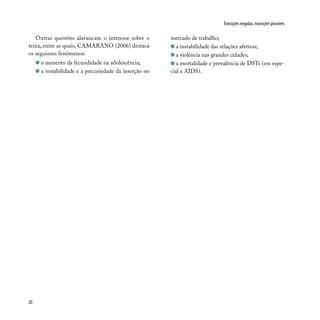 20
Transições negadas, transições possíveis
Outras questões alavancam o interesse sobre o
tema, entre as quais, CAMARANO (2006) destaca
os seguintes fenômenos:
o aumento da fecundidade na adolescência;
a instabilidade e a precariedade da inserção no
mercado de trabalho;
a instabilidade das relações afetivas;
a violência nas grandes cidades;
a mortalidade e prevalência de DSTs (em espe-
cial a AIDS).
 