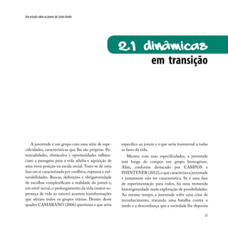 21
Um estudo sobre os jovens de Santo André
A juventude é um grupo com uma série de espe-
cificidades, características que lhe são próprias. Po-
tencialidades, obstáculos e oportunidades influen-
ciam a passagem para a vida adulta e aquisição de
uma nova posição na escala social. Trata-se de uma
fase em si caracterizada por conflitos,rupturas e vul-
nerabilidades. Buscas, definições e obrigatoriedade
de escolhas complexificam a realidade do jovem e,
em nível social, o prolongamento da vida (maior es-
perança de vida ao nascer) acarreta transformações
que afetam todos os grupos etários. Dentro deste
quadro CAMARANO (2006) questiona o que seria
em transição
2.1 Dinâmicas
específico ao jovem e o que seria transversal a todas
as fases da vida.
Mesmo com suas especificidades, a juventude
está longe de compor um grupo homogêneo.
Aliás, conforme destacado por CAMPOS e
PHINTENER (2012),o que caracteriza a juventude
é justamente não ter característica. Se é uma fase
de experimentação para todos, há uma tremenda
heterogeneidade nesta exploração de possibilidades.
Ao mesmo tempo, a juventude sofre uma crise de
reconhecimento, travando uma batalha contra o
medo e a desconfiança que a sociedade lhe deposita
 