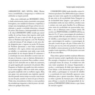 22
Transições negadas, transições possíveis
(ABRAMOVAY, 2007; SOUSA, 2006). Muitas
vezes a instabilidade, a insegurança e a violência são
atribuídas ao ímpeto juvenil.
Aliás, como enfatizado por BOURDIEU (1983),
e citado anteriormente, tratar a juventude como grupo
homogêneo, com unidade de interesses e trajetórias, é
sempre uma manipulação,pois há que se levar em con-
sideração o quanto a sociedade determina a situação
do jovem. Para ilustrar a heterogeneidade de eventos
e de vida, CAMARANO (2006) ressalta que nascer
mulher de cor/raça branca (não importa onde) pode
significar 14 anos a mais de vida do que nascer ho-
mem no Nordeste (não importa a cor). No Nordeste,
a cada mil crianças, 67 não atingem os sete anos, ida-
de obrigatória para o ingresso na escola. Os homens
do Nordeste apresentam a mais baixa escolaridade,
semelhante à dos negros, entram mais precocemente
no trabalho e se aposentam mais tarde, o que revela
precariedade de sua situação laboral. O casamento e
a constituição de novos domicílios ocorrem mais tar-
de para os homens, o que se relaciona diretamente à
sua participação na economia. Para a mulher a consti-
tuição de novo domicílio tem se dado via casamento,
em geral seguida pelo nascimento do primeiro filho.
Enquanto no Sudeste este quadro tem sido consisten-
te, em outras regiões o filho tem vindo antes, situação
que ganha amplitude entre as mulheres negras. Aliás,
este grupo vem percorrendo uma trajetória especial:
elas têm passado menos tempo na escola e mais tempo
na casa dos pais, casando-se menos do que as brancas.
Todas estas circunstâncias revelam-se como produtos
da sociedade que impactam a vida do jovem e de indi-
víduos em qualquer faixa etária.
CAMARANO (2006) ainda identifica outros fe-
nômenos peculiares.Em 2004 verificou que o desem-
prego era maior entre aqueles de escolaridade média
do que entre os de escolaridade baixa. Enquanto os
de escolaridade baixa “pegam o que aparece”, os de
escolaridade média são mais seletivos, estudam mais
e contam com mais apoio familiar. Se as diferenças
entre níveis de escolaridade são pronunciadas, tam-
bém o são as diferenças entre as faixas etárias. De
acordo com PHINTENER e CAMPOS (2011a),na
faixa de 15 a 17 anos a porcentagem de estudantes é
maior, estando 50% dos indivíduos fora do mercado
de trabalho, a porcentagem de solteiros é maior do
que a porcentagem de casados, e a porcentagem de
não-pais é maior do que a de pais. A faixa entre 21 e
24 anos, por sua vez, está mais presente no mercado
de trabalho e menos presente na escola.O número de
casados é mais expressivo,e 41% dos jovens com mais
de 20 anos têm filhos.
Faixa etária e gênero também sinalizam diferentes
tipos de inserção social e significados dessa inserção.
Por exemplo, a frequência na escola continua sendo
o principal evento da criança. A novidade tem sido
uma maior população de crianças frequentando a
escola, e a antecipação da idade para ingressar nela.
Com relação a certa demarcação da transição para a
vida adulta, a participação no mercado de trabalho
e a constituição de novo domicílio aparecem como
definidores para o gênero masculino. Ainda no que
se refere à questão da transição para a vida adulta, e
para reforçar o conceito de heterogeneidade de tra-
jetórias, CAMARANO (2006) destaca o que chama
de transições negadas:
 