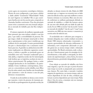 24
Transições negadas, transições possíveis
ocorre agora em momentos cronológicos distintos.
Dentro da nova configuração, o que passa a definir
a idade adulta? Casamento? Maternidade? Saída
de casa? Ingresso no trabalho? Há os que consti-
tuem família sem sair da casa dos pais, compondo as
chamadas famílias conviventes. Uma das principais
causas seria o casamento sem uma inserção adequa-
da ao mercado de trabalho para dar-lhes indepen-
dência.
O número expressivo de mulheres separadas pode
fazer presumir que estas tenham voltado à casa dos
pais, o que indica a reversibilidade do processo. No
que tange a idade de iniciação sexual pode-se dizer
que se aproximaram os dois sexos à medida que nas
mulheres ela foi antecipada. A maior permissividade
dos pais e a desvinculação com o casamento contri-
buem para isso. A gravidez na adolescência tem dife-
rentes implicações em diferentes segmentos econô-
micos, e embora a gravidez na juventude possa ser
entendida como uma “transição condensada” para a
vida adulta, a trajetória escolar não foi interrompida
(vale lembrar que as trajetórias escolares já eram er-
ráticas anteriormente). De qualquer forma, a união
conjugal desvinculou-se da sexualidade e da paren-
talidade. Como tendências contemporâneas, desta-
cam-se a concomitância escola-trabalho, mais filhos
fora da união estável, mais famílias não formalizadas
pelo casamento e casos de retorno à casa dos pais,
divórcios e recasamentos.
A saída da escola também se destaca como evento
que marcaria o início do processo de transição, po-
rém devido ao prolongamento do período escolar,são
afetados os demais eventos de vida. Dados de 2000
mostram que a o ingresso na economia tem se dado
antes da saída da escola,e que mais mulheres e menos
homens entraram na economia. Mais anos de estu-
do conferiram às mulheres participação dobrada no
mercado de trabalho, e a idade dos homens saírem
de casa tem sido afetada pela sua idade de saída da
escola. Se em 1980 os eventos “sair da escola”,“entrar
no mercado de trabalho”,“sair de casa”e “casar”eram
sucessivos, em 2000 não raro, mesmo o casamento já
ocorria antes da saída de casa.
A escolaridade não é suficiente para assegurar a
inserção adequada, mas é ainda condição necessária.
Desde 1980 números relacionados à juventude e a
maiores oportunidades de educação melhoraram. A
informática, novo componente adicionado ao qua-
dro geral, tem ao mesmo tempo criado e eliminado
oportunidades. No Brasil, entretanto, onde a educa-
ção não é historicamente parte da estratégia de de-
senvolvimento, a vida adulta é antecipada, em detri-
mento da experimentação e, dessa forma, há menos
desenvolvimento, persistindo desigualdades sociais e
pobreza.
Com relação ao mercado de trabalho, este ficou
mais exigente, o que fez com que os jovens ficassem
mais tempo na escola se preparando para aumentar
suas chances. Por outro lado, o mercado é também
exigente de experiência, e, ao mesmo tempo, cada vez
menos dependente de mão de obra, condições que
tornam os jovens dependentes por mais tempo. Nada
disso é fora da curva, a transição está em transição
CAMARANO (2006).
 