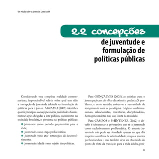 25
Um estudo sobre os jovens de Santo André
Considerando essa complexa realidade contem-
porânea, imprescindível refletir sobre qual tem sido
a concepção de juventude adotada na formulação de
políticas para o jovem. ABRAMO (2005) identifica
quatro principais concepções sobre juventude a funda-
mentar ações dirigidas a este público, coexistentes na
sociedade brasileira, e, portanto, nas políticas públicas:
juventude como período preparatório para a
vida;
juventude como etapa problemática;
juventude como ator estratégico do desenvol-
vimento;
juventude cidadã como sujeito das políticas.
de juventude e
formulação de
políticas públicas
2.2 CONCEPções
Para GONÇALVES (2005), as políticas para o
jovem padecem do olhar dicotômico potência X pro-
blema, e neste sentido, coloca-se a necessidade de
rompimento com o paradigma. Lógicas unidimen-
sionais, salvacionistas, redentoras, disciplinadoras,
homogeneizadoras não dão conta da realidade.
Para CAMPOS e PHINTENER (2012) o de-
safio é ultrapassar a perspectiva que vê a juventude
como exclusivamente problemática. O assunto ju-
ventude não pode ser abordado apenas no que diz
respeito a conflitos de criminalidade, drogas e mortes
por homicídios – mas também deve ser observado do
ponto de vista da transição para a vida adulta, perí-
~
 