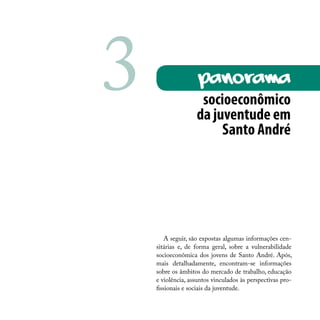 A seguir, são expostas algumas informações cen-
sitárias e, de forma geral, sobre a vulnerabilidade
socioeconômica dos jovens de Santo André. Após,
mais detalhadamente, encontram-se informações
sobre os âmbitos do mercado de trabalho, educação
e violência, assuntos vinculados às perspectivas pro-
fissionais e sociais da juventude.
socioeconômico
da juventude em
Santo André
PanoRAma3
 