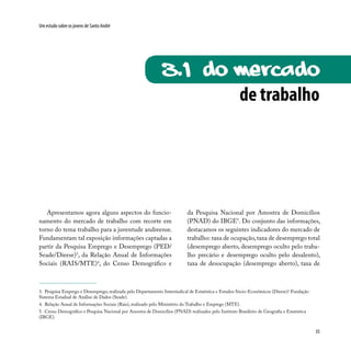 35
Um estudo sobre os jovens de Santo André
de trabalho
3.1 Do mercado
Apresentamos agora alguns aspectos do funcio-
namento do mercado de trabalho com recorte em
torno do tema trabalho para a juventude andreense.
Fundamentam tal exposição informações captadas a
partir da Pesquisa Emprego e Desemprego (PED/
Seade/Dieese)3
, da Relação Anual de Informações
Sociais (RAIS/MTE)4
, do Censo Demográfico e
da Pesquisa Nacional por Amostra de Domicílios
(PNAD) do IBGE5
. Do conjunto das informações,
destacamos os seguintes indicadores do mercado de
trabalho: taxa de ocupação,taxa de desemprego total
(desemprego aberto, desemprego oculto pelo traba-
lho precário e desemprego oculto pelo desalento),
taxa de desocupação (desemprego aberto), taxa de
3. Pesquisa Emprego e Desemprego, realizada pelo Departamento Intersindical de Estatística e Estudos Sócio-Econômicos (Dieese)/ Fundação
Sistema Estadual de Análise de Dados (Seade).
4. Relação Anual de Informações Sociais (Rais), realizado pelo Ministério do Trabalho e Emprego (MTE).
5. Censo Demográfico e Pesquisa Nacional por Amostra de Domicílios (PNAD) realizados pelo Instituto Brasileiro de Geografia e Estatística
(IBGE).
 