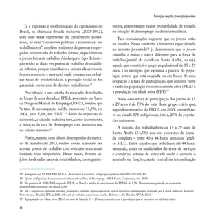 38
Transições negadas, transições possíveis
13. A respeito ver, PASSA PALAVRA. Austeridade à brasileira. <http://passapalavra.info/2015/03/103142>.
14. Efeitos da População Economicamente Ativa sobre a Taxa de Desemprego. IPEA. Carta Conjuntura, dez. 2013.
15. No período de 2000-2008, segundo IPEA, no Brasil a média de crescimento do PIB foi de 3,7%. Nesse mesmo período, as economias
desenvolvidas cresceram em média 2,3%.
16. Ver a respeito os seguintes estudos: Juventude e trabalho: alguns aspectos do cenário brasileiro contemporâneo, realizado por Carla Coelho de Andrade.
Nota técnica. Brasília, IPEA, 2008; Mercado de trabalho: conjuntura e análise. Boletim n. 55. Brasília. IPEA, 2013.
17. A população em idade ativa (PIA), no caso da faixa de 15 a 29 anos, coincide com a população que se encontra em tal faixa etária.
Já a expansão e modernização do capitalismo no
Brasil, na chamada década inclusiva (2003-2012),
com suas taxas expressivas de crescimento econô-
mico, ao aliar “concessões políticas e econômicas aos
trabalhadores”, ampliou o número de pessoas empre-
gadas no mercado de trabalho formal, especialmente
a jovem força de trabalho. Ainda que o tipo de inser-
ção tenha se dado em postos de trabalho de qualida-
de inferior, porque vinculados a setores da economia
(como comércio e serviços) onde prevalecem as bai-
xas taxas de produtividade, a proteção social se fez
garantida em termos de direitos trabalhistas.13
Procedendo a um estudo do mercado de trabalho
ao longo de uma década,o IPEA,assentado nas bases
da Pesquisa Mensal de Emprego (PME),revelou que
“a taxa de desocupação média passou de 11,5%, em
2004, para 5,6%, em 2013”.14
Além da expansão da
economia, a década inclusiva teve, como incremento,
a redução da taxa de desemprego com aumento real
do salário mínimo.15
Porém,mesmo com o bom desempenho do merca-
do de trabalho até 2013, muitos jovens acabaram por
acessar postos de trabalho com vínculos contratuais
instáveis e/ou temporários. Desse modo, ficaram su-
jeitos às elevadas taxas de rotatividade e, consequente-
mente, apresentaram maior probabilidade de entrada
na situação de desemprego ou de informalidade.
Tais considerações sugerem que os jovens estão
na batalha. Nesse contexto, a literatura especializada
no assunto juventude16
já demonstrou que o jovem
trabalha, e muito, e não é diferente para a força de
trabalho juvenil da cidade de Santo André, ou seja,
aquela que constitui o grupo populacional de 15 a 29
anos. Um exemplo que expressa a parcela da popu-
lação jovem que está ocupada ou em busca de uma
ocupação é a taxa de participação, que consiste entre
a razão da população economicamente ativa (PEA) e
a população em idade ativa (PIA).17
Nesse caso a taxa de participação dos jovens de 15
a 29 anos é de 73% do total desse grupo etário que,
segundo estimativa do IBGE, em 2013, contabiliza-
va na cidade 175 mil pessoas, isto é, 25% da popula-
ção andreense.
A maioria dos trabalhadores de 15 a 29 anos de
Santo André (54,5%) está em contratos de jorna-
da completa – entre 40 e 44 horas semanais (gráfi-
co 3.1.1). Entre aqueles que trabalham até 44 horas
semanais, estão os assalariados do setor de serviços
e comércio, setores de atividade onde é comum o
acumulo de funções, razão central da intensificação
 