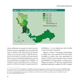 46
Transições negadas, transições possíveis
27. A respeito da divisão entre trabalhadores e trabalhadoras, sobretudo das implicações econômicas advindas desta divisão, ver HIRATA, Helena.
Globalização e divisão sexual do trabalho. Cadernos Pagu (17/18) Campinas, 2001/02: pp.139-156. <http://www.scielo.br/pdf/cpa/n17-18/n17a06>
28. A respeito, ver Parte I Perfil socioeconômico. In: Mulheres de Santo André, em pauta. Elaboração Departamento de Indicadores Sociais e
Econômicos (DISE/SOPP/PSA), 2015.
clusive, melhorando sua situação em termos de remu-
neração,nos termos empregados por uma estudiosa do
tema, as mulheres ainda sofrem pesada discriminação
salarial e de inserção socioeconômica.27
Segundo observa-
ção de vários estudos28
, as mulheres vêm apresentando
maiores taxas de escolarização/qualificação, o que, em
tese, aumentariam suas perspectivas de trabalho e de
rendimento, porém esta tendência não se confirma, ou
quando se confirma, diz respeito à pequena parcela de
trabalhadoras – no caso daquelas que estão inseridas
no topo da estrutura ocupacional.
Quando se observa o desemprego territorializado
na cidade, nota-se que a parcela Sul de Santo André
contabiliza as maiores taxas como apresentado no
mapa 3.1.1.Trata-se de um território em que o número
de trabalhadores se revela excedente e com pouca qua-
lificação, pois apenas 3,7% deles têm nível elevado de
qualificação (graduação completa). Em 2013 as regiões
Mapa 3.1.1 -Taxa de desocupação* por região da cidade de Santo André, 2013, (%).
Fonte: Microdados Censo/IBGE 2010, estimativa para 2013. Elaboração: DISE/SOPP/PSA.
7
3
1
19
5
6
14
17
8
2
12 16
18
15
22
9
13
4
11
21
1020
23
N
0 2,5 5 Km
Sul I - 12,2 %
Sul II - 11,7 %
Leste - 8,6 %
Oeste - 8,1 %
Norte - 7,9 %
Centro - 4,6 %
Áreas de ponderação 1 a 23
*Compreende o desemprego aberto.
13
 