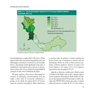 49
Um estudo sobre os jovens de Santo André
de, principalmente as regiões Sul I e II, Leste e Norte,
lugares onde habita uma parcela da população que sofre
desvantagens econômicas e sociais. Já no caso da região
Sul I, o desemprego incide igualmente tanto para os
trabalhadores negros quanto para os brancos, no que po-
demos inferir,como causa,a relativa homogeneidade de
condições de vida entre os habitantes da região.
No passo seguinte, observamos o desemprego no
conjunto da população economicamente ativa por
região e faixa etária. E novamente enfatizamos o
pedaço sul da cidade. As regiões Sul I e II reúnem
traços de caracteres homogêneos. Nelas observamos
Fonte: Microdados Censo/IBGE 2010, estimativa para 2013. Elaboração: DISE/SOPP/PSA.
as maiores taxas de pobreza e extrema pobreza, da
mesma forma que constatamos as maiores taxas de
desemprego aberto em todas as faixas juvenis estu-
dadas, conforme podemos observar no mapa 3.1.2
acima exposto, e nos mapas 3.1.3 e 3.1.4 expostos,
respectivamente, nas páginas 52 e 53.
Quando se direciona a análise para o Brasil ou para
o Estado de São Paulo, nota-se que a situação segue a
mesma tendência observada em Santo André em rela-
ção ao desemprego juvenil. Por exemplo, os dados cap-
tados pela PNAD 2013 revelam que, entre os grupos
etários de jovens, é na faixa de 15 a 17 anos onde se
Mapa 3.1.2 –Taxa de desocupação* de jovens de 15 a 17 anos por região da cidade de
Santo André, 2013, (%).
3
1
19
5
6
14
17
8
2
12 16
18
15
22
9
13
4
11
21
1020
23
7
N
0 2,5 5 Km
13
Sul I - 43,9 %
Oeste - 36,9 %
Leste - 31,7 %
Norte - 31,0 %
Centro - 28,5 %
Sul II - 25,8 %
Áreas de ponderação 1 a 23
Total de jovens de 15 a 17 anos em desemprego aberto: 4.702.
*Compreende o desemprego aberto.
 
