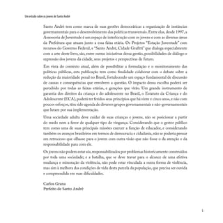 5
Um estudo sobre os jovens de Santo André
Santo André tem como marca de suas gestões democráticas a organização de instâncias
governamentais para o desenvolvimento das políticas transversais.Entre elas,desde 1997,a
Assessoria de Juventude é um espaço de interlocução com os jovens e com as diversas áreas
da Prefeitura que atuam junto a essa faixa etária. Os Projetos “Estação Juventude” com
recursos do Governo Federal, e “Santo André, Cidade Grafitti” que dialoga especialmente
com a arte deste livro, são, entre outras iniciativas dessa gestão, possibilidades de diálogo e
expressão dos jovens da cidade, seus projetos e perspectivas de futuro.
Em vista do contexto atual, além de possibilitar a formulação e o monitoramento das
políticas públicas, esta publicação tem como finalidade colaborar com o debate sobre a
redução da maioridade penal no Brasil, fortalecendo um espaço fundamental de discussão
de causas e consequências que envolvem a questão. O impacto dessa escolha poderá ser
percebido por todas as faixas etárias, e gerações que virão. Um grande instrumento de
garantia dos direitos da criança e do adolescente no Brasil, o Estatuto da Criança e do
Adolescente (ECA),poderá ter feridos seus princípios que há vinte e cinco anos,e não com
poucos esforços,têm sido agenda de diversos grupos governamentais e não-governamentais
que lutam por sua implementação.
Uma sociedade adulta deve cuidar de suas crianças e jovens, não se posicionar a partir
do medo nem a favor de qualquer tipo de vingança. Considerando que o gestor público
tem como uma de suas principais missões exercer a função de educador, e considerando
também os avanços brasileiros em termos de democracia e cidadania,não se poderia pensar
em retrocesso que olhasse para o jovem com outra visão que não fosse o da atenção e da
responsabilidade para com ele.
Os jovens não podem estar sós,responsabilizados por problemas historicamente construídos
por toda uma sociedade; e a batalha, que se deve travar para o alcance de uma efetiva
mudança e minoração da violência, não pode estar vinculada a outra forma de violência,
mas sim à melhora das condições de vida desta parcela da população,que precisa ser ouvida
e compreendida em suas dificuldades.
Carlos Grana
Prefeito de Santo André
 