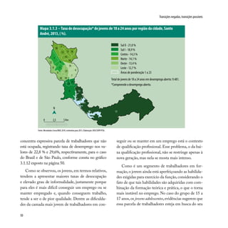 50
Transições negadas, transições possíveis
concentra expressiva parcela de trabalhadores que não
está ocupada, registrando taxa de desemprego nos va-
lores de 22,8 % e 29,6%, respectivamente, para o caso
do Brasil e de São Paulo, conforme consta no gráfico
3.1.12 exposto na página 50.
Como se observou, os jovens, em termos relativos,
tendem a apresentar maiores taxas de desocupação
e elevado grau de informalidade, justamente porque
para eles é mais difícil conseguir um emprego ou se
manter empregado e, quando conseguem trabalho,
tende a ser o de pior qualidade. Dentre as dificulda-
des da camada mais jovem de trabalhadores em con-
Fonte: Microdados Censo/IBGE 2010, estimativa para 2013. Elaboração: DISE/SOPP/PSA.
seguir ou se manter em um emprego está o contexto
de qualificação profissional. Esse problema, o da bai-
xa qualificação profissional, não se restringe apenas à
nova geração, mas nela se mosta mais intenso.
Como é um segmento de trabalhadores em for-
mação, o jovem ainda está aperfeiçoando as habilida-
des exigidas para exercício da função, considerando o
fato de que tais habilidades são adquiridas com com-
binação da formação teórica e prática, o que o torna
mais instável no emprego. No caso do grupo de 15 a
17 anos,os jovens adolescentes,evidências sugerem que
essa parcela de trabalhadores esteja em busca do seu
Mapa 3.1.3 – Taxa de desocupação* de jovens de 18 a 24 anos por região da cidade, Santo
André, 2013, ( %).
3
1
19
5
6
14
17
8
2
12 16
18
15
22
9
13
4
11
21
1020
23
7
N
0 2,5 5 Km
13
Sul II - 21,0 %
Sul I - 18,9 %
Centro - 14,3 %
Norte - 14,1 %
Oeste - 13,4 %
Leste - 12,7 %
Áreas de ponderação 1 a 23
Total de jovens de 18 a 24 anos em desemprego aberto: 9.481.
*Compreende o desemprego aberto.
 