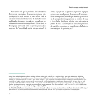 52
Transições negadas, transições possíveis
quanto mais rápida for a alteração destes métodos, portanto, quanto mais acelerado for o processo técnico, tanto mais rapidamente também se
sucederão as gerações. Em suma, é no contexto do aumento das qualificações de cada jovem futuro trabalhador, relativamente à força de trabalho
anterior, que aqui defino gerações.” (p.103) E mais adiante esclarece [...] “se as gerações formadas em estágios tecnológicos anteriores tivessem sido
produzidas no estágio seguinte, necessitariam de menos tempo de trabalho para adquirir as qualificações que possuem. O que quer dizer que cada
geração de trabalhadores é desvalorizada quando a nova geração formada efetiva a passagem de output para input. Cada força de trabalho output
aumenta de valor relativamente às gerações que a precederam, apenas para perder valor após a passagem a input”. (p.110 e 111) BERNARDO, João.
Economia dos conflitos sociais. 2. ed. São Paulo: Expressão Popular, 2009.
32. POCHMANN, Marcio. Situação do jovem no mercado de trabalho no Brasil: um balanço dos últimos 10 anos. São Paulo – fevereiro de 2.007. <http://
www.emater.mg.gov.br/doc/intranet/upload/transformar_leitura/situa%C3%A7%C3%A3o_do_jovem_no_mercado_de_trabalho.pdf>.
Nos termos em que o problema foi colocado no
decorrer da exposição, o desemprego costuma atin-
gir as gerações mais novas e as mais velhas, e ele se
faz sentir intensamente na força de trabalho menos
qualificada, visto que a inserção no mercado de tra-
balho não ocorre de forma igualitária. Além disso, o
desemprego estrutural entre os jovens prenuncia o
aumento da “imobilidade social intrageracional” (a
última ocupação não se diferencia do primeiro emprego),
escreveu um estudioso do desemprego. E este estu-
dioso prossegue enfatizando que,mesmo quando não
se dá a regressão intrageracional (a posição de vida
e de trabalho do filho é inferior à do pai), pode-se
perder de vista a construção de um futuro por meio
do trabalho, mesmo em se tratando de trabalhadores
com alto grau de qualificação.32
 