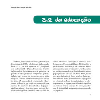 53
Um estudo sobre os jovens de Santo André
3.2 Da educação
No Brasil, a educação é um direito garantido pela
Constituição de 1988 e pelo Estatuto da Juventude,
Lei n. 12.852, de 5 de agosto de 2013, aos jovens
com idade entre 15 e 29 anos. Inclui-se no Estatuto
da Juventude o direito à educação de qualidade, e à
garantia de educação básica, obrigatória e gratuita,
inclusive para os que não tiveram acesso na idade
adequada. E de fato, observou-se na segunda metade
do século XX a expansão de oportunidades educa-
cionais no Brasil, o que propiciou uma significativa
elevação dos patamares de escolaridade da popula-
ção. Mais adiante, e de acordo com o Instituto Bra-
sileiro de Geografia e Estatística (IBGE) 2012, em
análise relacionada à educação da população brasi-
leira, entre os Censos de 2000 para 2010, também se
verificou que a escolarização das crianças e adoles-
centes continuou em crescimento, havendo declínio
do analfabetismo e elevação do nível da educação da
população como um todo. Em Santo André, no que
toca a escolarização de forma geral, os dados tam-
bém apontam para o desenvolvimento, o que poderá
ser observado ao longo do capítulo, junto às infor-
mações sobre as regiões mais vulneráveis da cidade
do ponto de vista da educação dos jovens, e das for-
mas de desigualdade ainda existentes entre parcelas
da população.
~
 
