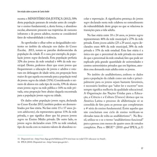 57
Um estudo sobre os jovens de Santo André
mostra o MINISTÉRIO DA JUSTIÇA (2012), 58%
desta população pararam de estudar antes de comple-
tar o ensino fundamental, e, desta forma, o abandono
escolar, altamente presente nas trajetórias de menores
infratores e de presos adultos, mostra-se considerável
fator de vulnerabilidade à violência.
Ao aprofundar o olhar sobre as desigualdades exis-
tentes no âmbito da educação nos dados do Censo
Escolar, 2013, notam-se parcelas desfavorecidas da
população da cidade. É o caso, por exemplo, da popu-
lação jovem negra declarada. Esta população perfazia
32% dos jovens da rede estadual e 44% da rede mu-
nicipal. Destes, podemos dizer que eram jovens que
frequentavam a educação de jovens e adultos e esta-
vam em defasagem de idade-série, em proporção bem
maior do que aquela encontrada para a população total
de jovens negros da cidade (31%). Considerando o nú-
mero de alunos em cada tipo de escola, 33% de alunos
eram jovens negros na rede pública e 16% na rede pri-
vada, uma proporção bem abaixo daquela encontrada
para a população jovem negra na cidade.
Os dados sobre população jovem negra, declarada
no Censo Escolar 2013, também podem ser desmem-
brados por fase etária. Na fase entre 15 e 17 anos (jo-
vem adolescente), ela representava apenas 11% da rede
privada, o que significa dizer que há poucos jovens
negros no Ensino Médio privado. De outro lado, os
jovens negros declarados eram 31% na rede estadual,
tipo de escola com os maiores valores de abandono es-
colar e reprovação. A significativa presença do jovem
negro declarado nesta rede colabora no entendimento
da vulnerabilidade deste grupo no que se relaciona às
transições para a vida adulta.
Na fase etária entre 18 e 24 anos, os jovens negros
representavam 46% da rede municipal e 27% da rede
privada. Entre jovens adultos (25 a 29 anos), negros de-
clarados eram 46% da rede municipal, 38% da rede
privada e 37% da rede estadual. Esta fase etária é a
única em que o percentual da rede privada era maior
do que o percentual da rede estadual,fato que pode ser
explicado pela grande quantidade de universidades e
centros universitários privados que em hipótese, aten-
dem essa demanda mais adulta entre os jovens.
No âmbito do analfabetismo, embora os dados
para a população da cidade como um todo e princi-
palmente para os jovens sejam bastante favoráveis,
é necessário lembrar que “saber ler e escrever” nem
sempre significa melhoria da qualidade educacional.
A Organização das Nações Unidas para a Educa-
ção, a Ciência e a Cultura (Unesco) destaca que na
América Latina o processo de alfabetização só se
consolida de fato para as pessoas que completaram
a 4ª série do ensino fundamental. Entre aqueles que
não concluíram esse ciclo de ensino verificam-se
elevadas taxas de volta ao analfabetismo33
. No Bra-
sil, utiliza-se o se o termo “analfabetismo funcional”
para a pessoa com menos de quatro anos de estudos
completos. Para o IBGE34
(2010 apud IPEA, p.3)
33. Disponível em: <http://teen.ibge.gov.br/biblioteca/274-teen/mao-na-roda/1721-educacao-no-brasil>.
34. IPEA (2010). Disponível em: <http://www.ipea.gov.br/>.
 