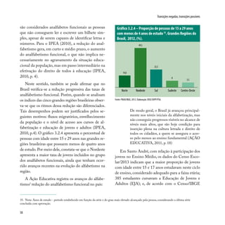 58
Transições negadas, transições possíveis
são considerados analfabetos funcionais as pessoas
que não conseguem ler e escrever um bilhete sim-
ples, apesar de serem capazes de identificar letras e
números. Para o IPEA (2010), a redução do anal-
fabetismo gera, em curto e médio prazo, o aumento
do analfabetismo funcional, o que não implica ne-
cessariamente no agravamento da situação educa-
cional da população, mas em passo intermediário na
efetivação do direito de todos à educação (IPEA,
2010, p. 4).
Neste sentido, também se pode afirmar que no
Brasil verifica-se a redução progressiva das taxas de
analfabetismo funcional. Porém, quando se analisam
os índices das cinco grandes regiões brasileiras obser-
va-se que os ritmos dessa redução são diferenciados.
Tais desempenhos podem ser justificados pelos se-
guintes motivos: fluxos migratórios, envelhecimento
da população e o nível de acesso aos cursos de al-
fabetização e educação de jovens e adultos (IPEA,
2010, p.4). O gráfico 3.2.4 apresenta o percentual de
pessoas com idade entre 15 e 29 anos nas grandes re-
giões brasileiras que possuem menos de quatro anos
de estudo. Por meio dele, constata-se que o Nordeste
apresenta a maior taxa de jovens incluídos no grupo
dos analfabetos funcionais, ainda que tenham ocor-
rido avanços recentes na evolução do alfabetismo na
região.
A Ação Educativa registra os avanços do alfabe-
tismo/ redução do analfabetismo funcional no país:
35. Nota: Anos de estudo - período estabelecido em função da série e do grau mais elevado alcançado pela pessoa, considerando a última série
concluída com aprovação.
De modo geral, o Brasil já avançou principal-
mente nos níveis iniciais da alfabetização, mas
não conseguiu progressos visíveis no alcance de
níveis mais altos, que são hoje condição para
inserção plena na cultura letrada e direito de
todos os cidadãos, a quem se assegura o aces-
so pelo menos ao ensino fundamental (AÇÃO
EDUCATIVA, 2011, p. 18)
Em Santo André, com relação à participação dos
jovens no Ensino Médio, os dados do Censo Esco-
lar/2013 indicam que a maior proporção de jovens
com idade entre 15 e 17 anos estudavam neste ciclo
de ensino, considerado adequado para a faixa etária;
385 estudantes cursavam a Educação de Jovens e
Adultos (EJA); e, de acordo com o Censo/IBGE
Fonte: PNAD/IBGE, 2012. Elaboração: DISE/SOPP/PSA.
Gráfico 3.2.4 – Proporção de pessoas de 15 a 29 anos
com menos de 4 anos de estudo 35
. Grandes Regiões do
Brasil, 2012, (%).
14,8
49,5
22,3
8
5,5
Norte Nordeste Sul Sudeste Centro-Oeste
 