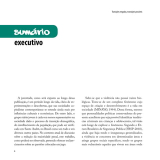 6
Transições negadas, transições possíveis
A juventude, como será exposto ao longo dessa
publicação, é um período longo da vida, cheio de ex-
perimentações e descobertas, que nas sociedades ca-
pitalistas contemporâneas se estende ainda mais por
influências culturais e econômicas. De outro lado, o
grupo etário jovem é cada vez menos representativo na
sociedade dado o processo de transição demográfica,
de envelhecimento da população, que pode ser verifi-
cado em Santo André, no Brasil como um todo e em
diversos outros países. No contexto atual de discussão
sobre a redução da maioridade penal, este trabalho,
como poderá ser observado, pretende oferecer esclare-
cimentos sobre as questões colocadas em jogo.
Sabe-se que a violência não possui raízes bio-
lógicas. Trata-se de um complexo fenômeno cujo
espaço de criação e desenvolvimento é a vida em
sociedade (MINAYO, 1994). Dessa forma, mesmo
que personalidades políticas conservadoras do pre-
sente acreditem que seja possível identificar tendên-
cias criminais em crianças e adolescentes, tal visão
está longe de explicar o fenômeno. Segundo o Fó-
rum Brasileiro de Segurança Pública (FBSP-2010),
ainda que haja medo e insegurança generalizados,
a violência se concentra em determinadas áreas e
atinge grupos sociais específicos, sendo os grupos
mais vulneráveis aqueles que vivem em áreas onde
SUMÁRIO
executivo
 