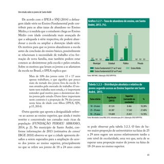 61
Um estudo sobre os jovens de Santo André
EnsinoFundamentalI(1ºao5ºano)
EnsinoFundamentalII(6ºao9ºano)
EnsinoMédio
EstadualMunicipal Público Privada
0,4
3,3
7,0
0,3
3,3
7,0
0,0 0,0 0,00,2 0,0 0,0
Fonte: INEP/MEC. Elaboração: DISE/SOPP/PSA.
Gráfico 3.2.7 –Taxa de abandono de ensino, em Santo
André, 2013, (%).
De acordo com o IPEA e SNJ (2014) a defasa-
gem idade-série no Ensino Fundamental pode con-
tribuir para as altas taxas de abandono no Ensino
Médio, e à medida que o estudante chega ao Ensino
Médio com idade considerada mais avançada do
que a adequada à série respectiva, ele poderá aban-
donar a escola ou ampliar a distorção idade-série.
Os motivos para que os jovens abandonem a escola
antes da conclusão do ensino básico, possivelmente
se relacionam à necessidade de trabalho e/ou for-
mação de nova família, mas também podem estar
conexos ao desinteresse pela escola e pelos estudos.
Sobre os motivos que levam os jovens a se afastarem
da escola no Brasil, o IPEA explica que:
Mais de 10% dos jovens entre 15 e 17 anos
apenas trabalham, o que significa que pouco
mais da metade dos jovens fora da escola fo-
ram atraídos pelo mercado do trabalho. O res-
tante nem trabalha nem estuda, e é importante
entender qual motivo para o desinteresse des-
tes jovens pelo estudo. Outro fator importante
neste contexto é a proporção de 7% dos jovens
nesta faixa de idade com filhos (IPEA; SJN,
p.15, 2014).
Outra questão que aponta a desigualdade refere-
-se ao acesso ao ensino superior, que ainda é muito
restrito e concentrado nas camadas mais ricas da
população (FUNDAÇÃO PERSEU ABRAMO,
2014, p. 2). No município de Santo André, con-
forme informações de 2013 (estimativa do censo/
IBGE 2010) observa-se que a cidade apresenta de-
safios a serem superados para a ampliação do aces-
so dos jovens ao ensino superior, principalmente
no que se refere aos jovens de 18 a 24 anos como
se pode observar pela tabela 3.2.3. O fato de ha-
ver maior proporção de universitários na faixa de 25
a 29 anos sugere um acesso relativamente tardio a
este nível de escolaridade, uma vez que, seria de se
esperar uma proporção maior de jovens na faixa de
18-24 anos no ensino superior.
Tabela 3.2.3 – Distribuição absoluta e relativa de
jovens segundo acesso ao Ensino Superior em Santo
André, 2013.
Faixa etária
População
(2013)
Superior
(cursando ou
concluído)
%
18 - 24 anos 81.524 8.466 10,38%
25 - 29 anos 63.387 17.365 27,40%
18 – 29 anos 174.809 25.831 14,78%
Fonte: Microdados Censo/IBGE 2010, estimativa para 2013. Elaboração: DISE/SOPP/PSA.
 