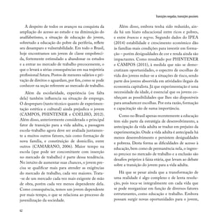 62
Transições negadas, transições possíveis
A despeito de todos os avanços na conquista da
ampliação do acesso ao estudo e na diminuição do
analfabetismo, a situação de educação do jovem,
sobretudo a educação do pobre da periferia, reflete
seu desamparo e vulnerabilidade. Em todo o Brasil,
hoje encontramos um jovem de classe empobreci-
da, fortemente estimulado a abandonar os estudos
e a entrar no mercado de trabalho precocemente, o
que o levará a sérias consequências em sua trajetória
profissional futura. Postos de menores salários e pri-
vação de direitos o aguardam, por fim, como se pode
conhecer na seção referente ao mercado de trabalho.
Além da escolaridade, experiência (ou falta
dela) também influencia na situação de emprego.
O despreparo (tanto técnico quanto de experimen-
tação estética e cultural) ainda prejudica o jovem
(CAMPOS, PHINTENER e COELHO, 2012).
Além disso, anteriormente considerada o principal
fator de transição para a vida adulta, a passagem
escola-trabalho agora deve ser avaliada juntamen-
te a muitos outros fatores, tais como formação de
nova família, e constituição de domicílio, entre
outros (CAMARANO, 2006). Maior tempo na
escola (que pode ser concomitante com inserção
no mercado de trabalho) é parte dessa tendência.
No intuito de aumentar suas chances, o jovem pre-
cisa se qualificar mais para atender as exigências
do mercado de trabalho, cada vez maiores. Trata-
-se de um mercado cada vez mais exigente de mão
de obra, porém cada vez menos dependente dela.
Como consequência, temos um jovem dependente
por mais tempo, o que se relaciona ao processo de
juvenilização da sociedade.
Além disso, embora tenha sido reduzido, ain-
da há um hiato educacional entre ricos e pobres,
e entre brancos e negros. Segundo dados do IPEA
(2014) estabilidade e crescimento econômico dão
às famílias mais condições para investir em forma-
ção – porém desigualdades de cor e renda ainda são
impactantes. Como ressaltado por PHINTENER
e CAMPOS (2011), à medida que não se demo-
cratizam oportunidades, o espectro de escolhas de
vida dos jovens reduz-se a situações de risco, sendo
parte dos jovens absorvida em atividades ilegais da
economia capitalista. Já que experimentação é uma
necessidade da idade, é essencial que os jovens co-
nheçam as possibilidades que lhes são disponíveis
para amadurecer escolhas. Por esta razão, formação
e capacitação são de suma importância.
Como no Brasil apenas recentemente a educação
tem sido parte da estratégia de desenvolvimento, a
antecipação da vida adulta se traduz em prejuízo da
experimentação. Onde a vida adulta é antecipada há
menos desenvolvimento e persistem desigualdades
e pobreza. Desta forma as dificuldades de acesso à
educação, bem como de permanência nela, o ingres-
so precoce no mercado de trabalho e a exclusão são
desafios próprios à faixa etária, que levam ao debate
sobre a transição do jovem para a vida adulta.
Há que se pesar ainda que a transformação de
uma realidade é algo complexo e de lenta resolu-
ção, pois toca-se integralmente em cada vida que
se pode reorganizar em função de diversos fatores
estruturantes, como educação e trabalho. Embora
possam surgir novas oportunidades para o jovem,
 