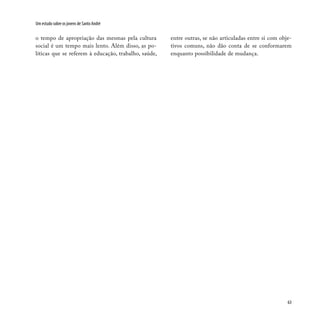 63
Um estudo sobre os jovens de Santo André
o tempo de apropriação das mesmas pela cultura
social é um tempo mais lento. Além disso, as po-
líticas que se referem à educação, trabalho, saúde,
entre outras, se não articuladas entre si com obje-
tivos comuns, não dão conta de se conformarem
enquanto possibilidade de mudança.
 