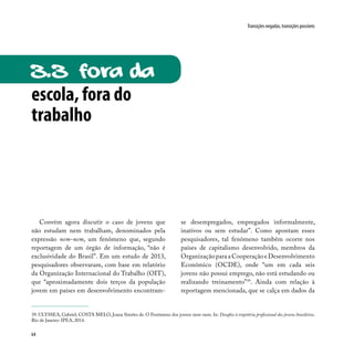 64
Transições negadas, transições possíveis
escola, fora do
trabalho
3.3 fora da
Convém agora discutir o caso de jovens que
não estudam nem trabalham, denominados pela
expressão nem-nem, um fenômeno que, segundo
reportagem de um órgão de informação, “não é
exclusividade do Brasil”. Em um estudo de 2013,
pesquisadores observaram, com base em relatório
da Organização Internacional do Trabalho (OIT),
que “aproximadamente dois terços da população
jovem em países em desenvolvimento encontram-
se desempregados, empregados informalmente,
inativos ou sem estudar”. Como apontam esses
pesquisadores, tal fenômeno também ocorre nos
países de capitalismo desenvolvido, membros da
OrganizaçãoparaaCooperaçãoeDesenvolvimento
Econômico (OCDE), onde “um em cada seis
jovens não possui emprego, não está estudando ou
realizando treinamento”39
. Ainda com relação à
reportagem mencionada, que se calça em dados da
39. ULYSSEA, Gabriel; COSTA MELO, Joana Simões de. O Fenômeno dos jovens nem-nem. In: Desafios à trajetória profissional dos jovens brasileiros.
Rio de Janeiro: IPEA, 2014.
 