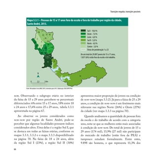 66
Transições negadas, transições possíveis
nem. Observando o subgrupo etário no interior
da faixa de 15 a 29 anos percebem-se percentuais
diferenciados: 6% entre 15 a 17 anos, 18% entre 18
e 24 anos e 17,6% entre 25 e 29 anos, tabela 3.3.1
apresentada na página 67.
Ao observar os jovens considerados como
nem-nem por região de Santo André, pode-se
perceber que algumas localidades possuem índices
considerados altos. Uma delas é a região Sul I, que
se destaca em todas as faixas etárias, conforme os
mapas 3.3.1, 3.3.2 e o mapa 3.3.3 disponibilizado
na página 70. Na faixa de 18 a 24 anos, além
da região Sul I (23%), a região Sul II (30%)
apresentou maior proporção de jovens na condição
de nem-nem (mapa 3.3.2). Já para a faixa de 25 a 29
anos, a condição de nem-nem é um fenômeno mais
relevante nas regiões Norte (26%) e Oeste (27%)
da cidade (ver mapa 3.3.3 na página 70).
Quando analisamos a quantidade de pessoas fora
da escola e do trabalho de acordo com a categoria
sexo, nota-se que as mulheres estão mais associadas
à condição de nem-nem. Do total de jovens de 15 a
29 anos (174 mil), 15,9% (27 mil) não participam
do mercado de trabalho (estão fora da PEA) e
tampouco estudam formalmente. Entre estes,
9.898 são homens, o que representa 11,3% dos
Mapa 3.3.1 – Pessoas de 15 a 17 anos fora da escola e fora do trabalho por região da cidade,
Santo André, 2013.
Fonte: Microdados Censo/IBGE 2010, estimativa para 2013. Elaboração: DISE/SOPP/PSA.
3
1
19
5
6
14
17
8
2
12 16
18
15
22
9
13
4
11
21
1020
23
7
13
N
0 2,5 5 Km
Sul I - 10,0 %
Oeste - 7,0 %
Leste - 6,0 %
Sul II - 5,0 %
Norte - 4,0 %
Centro - 3,0 %
Áreas de ponderação 1 a 23
De um total de 29.897 jovens de 15 a 17 anos,
1.837 (6%) estão fora da escola e do trabalho.
 