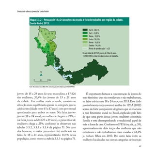 67
Um estudo sobre os jovens de Santo André
jovens de 15 a 29 anos do sexo masculino, e 17.826
são mulheres, 20,4% das jovens de 15 a 29 anos
da cidade. Em análise mais acurada, constata-se
situação mais equilibrada apenas na categoria jovens
adolescentes (idade entre 15 a 17 anos) com percentual
aproximado para ambos os sexos. Na faixa jovem-
jovem (18 a 24 anos), as mulheres chegam a 22%, e
na faixa jovem adulto (25 a 29 anos), o percentual de
mulheres chega a 25%, conforme se observam nas
tabelas 3.3.2, 3.3.3 e 3.3.4 da página 71. No caso
dos homens, o maior percentual foi verificado na
faixa de 18 a 24 anos, representando 14,1% dessa
população, como mostra a tabela 3.3.3 na página 71.
Mapa 3.3.2 – Pessoas de 18 a 24 anos fora da escola e fora do trabalho por região da cidade,
Santo André, 2013.
É importante destacar a concentração de jovens do
sexo feminino que não estudavam e não trabalhavam,
na faixa etária entre 18 e 24 anos, em 2013. Esse dado
possivelmente esteja conexo à análise do IPEA (2012)
acerca do forte componente de gênero que se relaciona
a esse fenômeno social no Brasil, explicado pelo fato
de que uma parte dessas jovens mulheres constituiu
família e está desempenhando o tradicional papel de
mãe e dona de casa.Conforme o IPEA (op.cit.,p.38),
aproximadamente dois terços das mulheres que não
estudavam e não trabalhavam eram casadas e 61,2%
já tinham filhos em 2010. Por outro lado, entre as
mulheres localizadas nas outras categorias de inserção
Fonte: Microdados Censo/IBGE 2010, estimativa para 2013. Elaboração: DISE/SOPP/PSA.
3
1
19
5
6
14
17
8
2
12 16
18
15
22
9
13
4
11
21
1020
23
7
N
0 2,5 5 Km
13
Sul II - 30,0 %
Sul I - 23,0 %
Oeste - 18,0 %
Leste - 18,0 %
Norte - 16,0 %
Centro - 14,0 %
Áreas de ponderação 1 a 23
De um total de 81.525 jovens de 18 a 24 anos,
14.705 (18%) estão fora da escola e do trabalho.
 