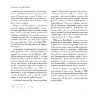 7
Um estudo sobre os jovens de Santo André
se observam: falta de equipamentos e serviços pú-
blicos, assentamentos precários, disseminação de
armas de fogo, eventual presença do crime orga-
nizado, estigmatização por parte dos meios de co-
municação e da sociedade como um todo, e outros
fatores raciais associados.
Não livre de percalços, o processo de transição da
juventude para a vida adulta na atualidade é bem me-
nos linear e previsível do que costumava ser décadas
atrás. Conclusão dos estudos, entrada no mercado de
trabalho, constituição de novo domicílio, casamento
e a vinda do primeiro filho não mais ocorrem neces-
sariamente nesta ordem e, por vezes, etapas são pula-
das ou suprimidas. Como colocado por CAMARA-
NO (2006), trata-se do próprio processo de transição
em transição.
Um panorama socioeconômico da juventude da
cidade apresentará como o mercado de trabalho e a
educação se conformam como possibilidades ou difi-
culdades na transição para a vida adulta. O jovem de
Santo André é ativo no mercado de trabalho, embora
ganhe menos do que outras faixas etárias,e,dessa for-
ma, está mais suscetível ao desemprego, ao trabalho
precário e à informalidade. Os indicadores educacio-
nais do ensino fundamental e do ensino médio reve-
lam ampla cobertura, embora o abandono do ensino
mereça atenção no que diz respeito ao ensino médio,
persistam desigualdades entre as regiões da cidade, e
o acesso ao ensino superior ainda seja restrito.
Neste ínterim, a questão dos jovens que estão fora
da escola e do trabalho (os nem-nem) merece atenção.
A faixa jovem-jovem1
(dos 18 aos 24 anos) é a que
concentra o maior número de jovens com esse perfil,
sendo as mulheres especialmente atingidas. Enquanto
para elas a condição é dada pela entrada precoce na
maternidade,para os homens,a condição se traduz em
falta de perspectivas e dificuldades de inserção social
por meio dos papéis esperados. A violência e o ho-
micídio também estão entre as formas de privação do
acesso à maturidade, atingindo especialmente o grupo
de jovens negros, tanto no que concerne ao município,
quanto no Estado de São Paulo e no Brasil.
O Programa Bolsa Família se mostra como uma
possibilidade de transição para vida adulta, visto que,
ao partir de uma concepção engendrada em olhar in-
tegral para o jovem, e para todas as faixas etárias em
situação de pobreza, já proporciona à cidade alguns
resultados positivos no que se relaciona ao benefício
direto. Outros resultados poderão ser esperados em
vista do desenvolvimento cada vez maior da articu-
lação de políticas públicas, estimulando um salto na
qualidade de vida das pessoas socioeconomicamente
mais desfavorecidas. Um olhar para o jovem titular
do benefício é apresentado em capítulo específico.
Conflitos, interesses, e consequências internas e
internacionais de uma possível efetivação da PEC
171, que diz respeito à redução da maioridade penal
no Brasil, são apresentados por fim, de forma a ofe-
recer um painel de discussões a serem consideradas
e aprofundadas.
1. Sobre a expressão, ver Parte 1 - Introdução.
 