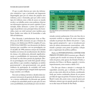 71
Um estudo sobre os jovens de Santo André
O que se pode observar por meio das informa-
ções estatísticas é que a juventude está largamente
desprotegida, quer por ser vítima dos próprios atos
violentos, como o homicídio, quer por sofrer outros
tipos de violência como a falta de acesso ao mundo
escolar e ao trabalho, assim como pudemos observar
nas informações expostas em outros capítulos. Como
exemplo, dados destacam o jovem (em especial o
negro da periferia) como principal vítima dos homi-
cídios, tanto em nível nacional como também para
Santo André, com índice de 24 homicídios a cada
100 mil habitantes.
Essa discussão é particularmente forte no Bra-
sil no ano de 2015, momento em que o Estatuto da
Criança e do Adolescente (ECA) completa 25 anos.
O ECA (Lei 8.069/90) é um documento de direitos
humanos que consolidou com sua promulgação, em
13 de Julho de 1990, extremos avanços da sociedade
brasileira em termos de reconhecimento dos direitos
da criança e do adolescente, alterando significativa-
mente as possibilidades de intervenções arbitrárias
do Estado na vida dessa parcela da população. Des-
de sua promulgação, vem sendo feito grande esforço
para efetivar o que considera a legislação, no âmbito
governamental e não–governamental, com grande
evidência da participação da sociedade civil nesta
causa, e sua implementação integral ainda representa
longo caminho a ser trilhado.
Em meio ao balanço de êxitos e desafios deste im-
portante instrumento de garantia de direitos,sucede-
-se o retorno emblemático da discussão que aponta
a redução da maioridade penal no país para 16 anos
como possibilidade, encaminhada por meio de deter-
minada corrente parlamentar. Com este fato, faz-se
necessário verificar as origens de certas concepções
calcadas na privação dos direitos dos jovens – e que,
logo, querem perpetuá-la – que se recrudescem por
meio de valores extremamente conservadores, enfa-
tizando a punição como ponto de partida e solução
para a organização das políticas públicas.
Dados do INTERNATIONAL CENTRE FOR
PRISON STUDIES (2013) mostram que o Brasil é
o quarto país do mundo em termos de número ab-
soluto de presos, atrás apenas dos Estados Unidos, o
primeiro, da China e da Rússia, segundo e terceiro,
respectivamente, como mostra a tabela 3.4.1.
Um fato que chama a atenção é a saturação da
capacidade carcerária, que é utilizada em 171% no
país, ou seja, muito além de seu limite, considerando
ainda que muitos condenados deixam de ser presos
por falta de vagas nas prisões.O número de presos no
Brasil é muito alto, assim como a taxa de presos por
habitante, número que em grande parcela se relacio-
na às altas taxas do Estado de São Paulo.
Tabela 3.4.1 – Ranking da população carcerária no
mundo.
País
Número de
presos
Taxa de presos
por 100 mil
habitantes
Capacidade
carcerária
usada
EUA 2.228.424 707 (2º lugar) 99%
China 1.701.344 124 (124º lugar) Não-divulgada
Rússia 671.400 467 (12º lugar) 83,60%
Brasil 548.003 275 (42º lugar) 171,90%
Fonte:Tabela elaborada a partir dos dados disponíveis no International Centre For Prision
Studies (2013).
 