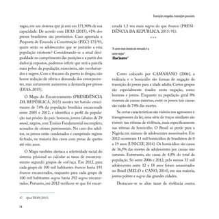 74
Transições negadas, transições possíveis
vagas, em um sistema que já está em 171,90% de sua
capacidade. De acordo com DIAS (2015), 41% dos
presos brasileiros são provisórios. Caso aprovada a
Proposta de Emenda à Constituição (PEC) 171/93,
quem serão os adolescentes que se juntarão a esta
população existente? Considerando-se a atual desi-
gualdade no cumprimento das punições e a partir dos
dados já expostos, podemos inferir que será a parcela
mais pobre da população, miseráveis, não escolariza-
dos e negros.Com o fracasso da guerra às drogas,não
houve redução de oferta e demanda dos entorpecen-
tes, mas certamente aumentou a demanda por presos
(DIAS, 2015).
O Mapa do Encarceramento (PRESIDÊNCIA
DA REPÚBLICA, 2015) mostra ter havido cresci-
mento de 74% da população brasileira encarcerada
entre 2005 e 2012, e identifica o perfil da popula-
ção nas prisões do país: homens, jovens (abaixo de 29
anos), negros, com Ensino Fundamental incompleto,
acusados de crimes patrimoniais. No caso dos adul-
tos, os presos estão condenados e cumprindo regime
fechado, na maioria dos casos com penas de quatro
até oito anos.
O Mapa também destaca a seletividade racial do
sistema prisional ao calcular as taxas de encarcera-
mento segundo grupos de cor/raça. Em 2012, para
cada grupo de 100 mil habitantes brancos havia 191
brancos encarcerados, enquanto para cada grupo de
100 mil habitantes negros havia 292 negros encarce-
rados. Portanto, em 2012 verificou-se que foi encar-
“Acarnemaisbaratadomercadoéa
carnenegra”
Elza Soares47
47. Apud DIAS (2015).
Como colocado por CAMARANO (2006), a
violência e o homicídio são formas de negação da
transição do jovem para a idade adulta. Certos grupos
são especialmente visados nesta negação, como
homens e jovens. Enquanto na população geral 8%
morrem de causas externas, entre os jovens tais causas
são razão de 74% das mortes.
Se certas características são visíveis nos agressores e
transgressores da lei, uma série de traços similares são
visíveis nas vítimas de violência, mais especificamente
nas vítimas de homicídio. O Brasil só perde para a
Nigéria em número de adolescentes assassinados. Em
2012 ocorreram 11 mil homicídios de brasileiros de 0
a 19 anos (UNICEF, 2014). Os homicídios são causa
de 36,5% das mortes de adolescentes por causas não
naturais. Entretanto, são causa de 4,8% do total da
população. Só entre 2006 e 2012, pelo menos 33 mil
adolescentes entre 12 e 18 anos foram assassinados
no Brasil (MELO e CANO, 2014), em sua maioria,
jovens pobres e negros das grandes cidades.
Destacam-se as altas taxas de violência contra
cerada 1,5 vez mais negros do que brancos (PRESI-
DÊNCIA DA REPÚBLICA, 2015: 91).
* * *
 