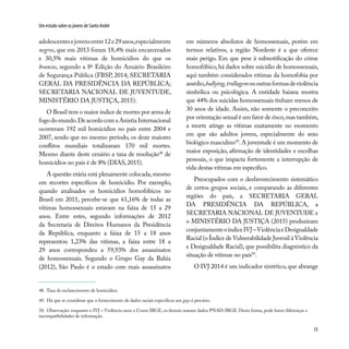 75
Um estudo sobre os jovens de Santo André
adolescentesejovensentre12e29anos,especialmente
negros, que em 2013 foram 18,4% mais encarcerados
e 30,5% mais vítimas de homicídios do que os
brancos, segundo a 8ª Edição do Anuário Brasileiro
de Segurança Pública (FBSP, 2014; SECRETARIA
GERAL DA PRESIDÊNCIA DA REPÚBLICA;
SECRETARIA NACIONAL DE JUVENTUDE,
MINISTÉRIO DA JUSTIÇA, 2015).
O Brasil tem o maior índice de mortes por arma de
fogodomundo.DeacordocomaAnistiaInternacional
ocorreram 192 mil homicídios no país entre 2004 e
2007, sendo que no mesmo período, os doze maiores
conflitos mundiais totalizaram 170 mil mortes.
Mesmo diante deste cenário a taxa de resolução48
de
homicídios no país é de 8% (DIAS, 2015).
A questão etária está plenamente colocada, mesmo
em recortes específicos de homicídio. Por exemplo,
quando analisados os homicídios homofóbicos no
Brasil em 2011, percebe-se que 61,16% de todas as
vítimas homossexuais estavam na faixa de 15 a 29
anos. Entre estes, segundo informações de 2012
da Secretaria de Direitos Humanos da Presidência
da República, enquanto a faixa de 15 a 18 anos
representou 1,23% das vítimas, a faixa entre 18 a
29 anos correspondeu a 59,93% dos assassinatos
de homossexuais. Segundo o Grupo Gay da Bahia
(2012), São Paulo é o estado com mais assassinatos
em números absolutos de homossexuais, porém em
termos relativos, a região Nordeste é a que oferece
mais perigo. Em que pese à subnotificação do crime
homofóbico,há dados sobre suicídio de homossexuais,
aqui também considerados vítimas da homofobia por
assédio,bullying,trollagemououtrasformasdeviolência
simbólica ou psicológica. A entidade baiana mostra
que 44% dos suicidas homossexuais tinham menos de
30 anos de idade. Assim, não somente o preconceito
por orientação sexual é um fator de risco,mas também,
a morte atinge as vítimas exatamente no momento
em que são adultos jovens, especialmente do sexo
biológico masculino49
. A juventude é um momento de
maior exposição, afirmação de identidades e escolhas
pessoais, o que impacta fortemente a interrupção de
vida destas vítimas em específico.
Preocupados com o desfavorecimento sistemático
de certos grupos sociais, e comparando as diferentes
regiões do país, a SECRETARIA GERAL
DA PRESIDÊNCIA DA REPÚBLICA, a
SECRETARIA NACIONAL DE JUVENTUDE e
o MINISTÉRIO DA JUSTIÇA (2015) produziram
conjuntamenteoíndiceIVJ–ViolênciaeDesigualdade
Racial (o Índice de Vulnerabilidade Juvenil à Violência
e Desigualdade Racial), que possibilita diagnóstico da
situação de vítimas no país50
.
O IVJ 2014 é um indicador sintético, que abrange
48. Taxa de esclarecimento de homicídios.
49. Há que se considerar que o fornecimento de dados raciais específicos aos gays é precário.
50. Observação: enquanto o IVJ – Violência usou o Censo IBGE, os demais usaram dados PNAD-IBGE. Desta forma, pode haver diferenças e
incompatibilidades de informação.
 