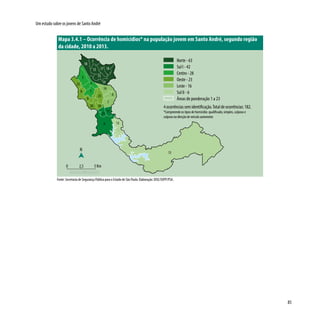 85
Um estudo sobre os jovens de Santo André
Mapa 3.4.1 – Ocorrência de homicídios* na população jovem em Santo André, segundo região
da cidade, 2010 a 2013.
Fonte: Secretaria de Segurança Pública para o Estado de São Paulo. Elaboração: DISE/SOPP/PSA.
3
1
19
5
6
14
17
8
2
12 16
18
15
22
9
13
4
11
21
1020
23
7
13
N
0 2,5 5 Km
Norte - 63
Sul I - 42
Centro - 28
Oeste - 23
Leste - 16
Sul II - 6
Áreas de ponderação 1 a 23
4 ocorrências sem identificação.Total de ocorrências: 182.
*Compreende os tipos de homicídio: qualificado, simples, culposo e
culposo na direção de veículo automotor.
 
