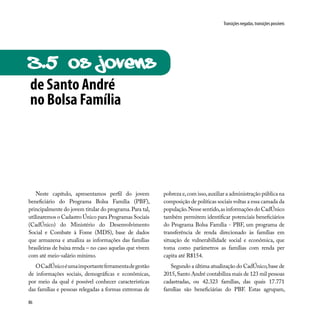 86
Transições negadas, transições possíveis
Neste capítulo, apresentamos perfil do jovem
beneficiário do Programa Bolsa Família (PBF),
principalmente do jovem titular do programa.Para tal,
utilizaremos o Cadastro Único para Programas Sociais
(CadÚnico) do Ministério do Desenvolvimento
Social e Combate à Fome (MDS), base de dados
que armazena e atualiza as informações das famílias
brasileiras de baixa renda – no caso aquelas que vivem
com até meio-salário mínimo.
OCadÚnicoéumaimportanteferramentadegestão
de informações sociais, demográficas e econômicas,
por meio da qual é possível conhecer características
das famílias e pessoas relegadas a formas extremas de
pobreza e,com isso,auxiliar a administração pública na
composição de políticas sociais voltas a essa camada da
população.Nessesentido,asinformaçõesdoCadÚnico
também permitem identificar potenciais beneficiários
do Programa Bolsa Família - PBF, um programa de
transferência de renda direcionado às famílias em
situação de vulnerabilidade social e econômica, que
toma como parâmetros as famílias com renda per
capita até R$154.
Segundo a última atualização do CadÚnico,base de
2015,Santo André contabiliza mais de 123 mil pessoas
cadastradas, ou 42.323 famílias, das quais 17.771
famílias são beneficiárias do PBF. Estas agrupam,
de Santo André
no Bolsa Família
3.5 Os JOvens
 
