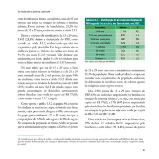 87
Um estudo sobre os jovens de Santo André
entre beneficiários diretos ou indiretos, mais de 55 mil
pessoas que estão na situação de pobreza e extrema
pobreza. Desse universo de beneficiários, 25,2% são
jovens de 15 a 29 anos,conforme mostra a tabela 3.5.1.
Entre o conjunto de beneficiários de 15 a 29 anos,
3.992 (23,8%) detêm a titularidade do PBF, como
contido na tabela 3.5.2, evidenciando que eles são
responsáveis pelo domicílio. Em larga maioria são as
mulheres jovens as titulares do cartão, em torno de
94,4% dos casos (3.769 pessoas). Vale destacar que
atualmente, em Santo André 91,1% dos titulares para
todas as faixas etárias são mulheres (15.973 pessoas).
No arco etário que vai de 15 a 29 anos, a faixa
etária com maior número de titulares é a de 25 a 29
anos, somando mais de 2 mil pessoas, das quais 94%
são mulheres, como ilustra a tabela 3.5.2. Ainda com
relação aos jovens titulares do benefício,mais de 1.400
(33%) residem na zona Sul I da cidade, espaço com
grande concentração de domicílios extremamente
pobres (famílias com renda per capita até R$ 77,00),
como mostra o mapa 3.5.1 a seguir.
Como aponta o gráfico 3.5.2 da página 90,a maioria
dos titulares se autodeclara negro, sobretudo nas faixas
juvenis, cujos percentuais chegam a 60%, com exceção
do grupo jovem adolescente (15 a 17 anos), em que a
composição é de 52% de não negros e 47,8% de negros.
No conjunto da população de Santo André, as pessoas
que se autodeclaram negras chegam a 27,6%,e os jovens
Tabela 3.5.1 – Distribuição de pessoas beneficiárias do
PBF segundo faixa etária, em Santo André, em 2015.
Faixa etária Número %
0-14 anos 23.514 42,3
15-17 anos jovemadolescente 4.787 8,6
18-24 anos jovem-jovem 5.887 10,6
25-29 anos jovemadulto 3.298 6,0
15 a 29 anos 13.972 25,2
30-39 anos 7.926 14,3
40-49 anos 5.372 9,7
50 anos ou + 4.585 8,2
Fonte:CadÚnico,2015.Elaboração:DISE/SOPP/PSA.
de 15 a 29 anos com estas características representam
31,3% da população.Desse modo,evidencia-se que,nas
camadas mais empobrecidas da população andreense,
há diferenciais de incidência tanto de pobreza quanto
de indigência entre negros e brancos.
Dos 3.992 jovens de 15 a 29 anos titulares do
PBF, 83% são indivíduos responsáveis por famílias em
situação de extrema pobreza54
, ou seja, com renda per
capita até R$ 77,00, e 17% (687 jovens responsáveis
pelo domicílio e/ou famílias) responsáveis por famílias
em situação de pobreza, ou seja, com renda per capita
de R$ 77,01 até R$ 154,00.
Com relação aos titulares para todas as faixas etárias,
39% declara ter trabalho (6.763 responsáveis pelo
beneficio),e,entre estes,17% (1.116 pessoas) são jovens
54. Consideramos, para efeito de análise, a renda média familiar declarada no momento em que a pessoa foi cadastrada no CadÚnico. Isto quer dizer
que são famílias de baixa renda, com crianças e adolescentes. “O valor do benefício é definido de acordo com a composição familiar e respectiva renda
per capita”.
 