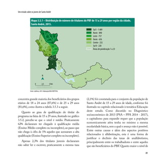 89
Um estudo sobre os jovens de Santo André
Mapa 3.5.1 – Distribuição de número de titulares do PBF de 15 a 29 anos por região da cidade,
Santo André, 2015.
Sul I - 1.409
Norte - 890
Leste - 757
Oeste - 656
Centro - 232
Sul II - 220
Áreas de ponderação 1 a 23
Fonte: CadÚnico, 2015. Elaboração:DISE/SOPP/PSA.
3
1
19
5
6
14
17
8
2
12 16
18
15
22
9
13
4
11
21
1020
23
7
concentra grande maioria dos beneficiários dos grupos
etários de 18 a 24 anos (87,6%) e de 25 a 29 anos
(81,6%), como ilustra a tabela 3.5.3 a seguir.
Quanto ao grau de qualificação do titular do
programa na faixa de 15 a 29 anos, ilustrado no gráfico
3.5.2, percebe-se que o nível é médio. Praticamente
62% declararam ter chegado à qualificação média
(Ensino Médio completo ou incompleto),ao passo que
não chega à cifra de 1% aqueles que acessaram a alta
qualificação(EnsinoSuperiorcompletoouincompleto).
Apenas 2,3% dos titulares juvenis declararam
não saber ler e escrever, praticamente a mesma taxa
(2,1%) foi constatada para o conjunto da população de
Santo André de 15 a 29 anos de idade, conforme foi
ilustrado no capítulo relacionado à temática Educação
deste estudo. Como discutido no Diagnóstico
socioeconômico de 2013 (PSA – PPA 2014 - 2017),
o capitalismo para expandir requer que a população
economicamente ativa tenha no mínimo a mesma
escolaridade básica,sem a qual o avanço não é possível.
Entre outras causas e além dos aspectos positivos
relacionados à alfabetização, esta é uma forma de
justificar o declínio das taxas de analfabetismo,
principalmente entre os trabalhadores e entre aqueles
que são beneficiários do PBF.Quanto maior o nível de
N
0 2,5 5 Km
13
 
