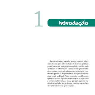 Arealizaçãodestetrabalhotemporobjetivo ofere-
cer subsídios para a formulação de políticas públicas
para a juventude no âmbito municipal, considerando
ainda que as informações e análises ora apresentadas
demonstram contundência para argumentação con-
trária à aprovação da proposta de redução da maiori-
dade penal no Brasil. Nesse contexto, consideramos
oportuno reunir alguns temas sensíveis ao segmento
populacional juvenil, de modo que para algumas va-
riáveis vinculadas aos referidos assuntos, as análises
são territorialmente apresentadas.
introdução1 ~
 