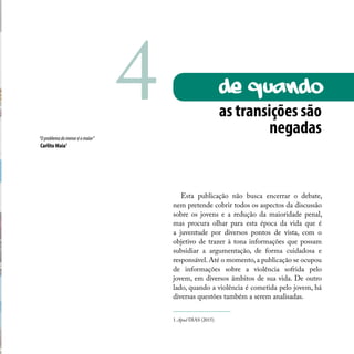 Esta publicação não busca encerrar o debate,
nem pretende cobrir todos os aspectos da discussão
sobre os jovens e a redução da maioridade penal,
mas procura olhar para esta época da vida que é
a juventude por diversos pontos de vista, com o
objetivo de trazer à tona informações que possam
subsidiar a argumentação, de forma cuidadosa e
responsável.Até o momento,a publicação se ocupou
de informações sobre a violência sofrida pelo
jovem, em diversos âmbitos de sua vida. De outro
lado, quando a violência é cometida pelo jovem, há
diversas questões também a serem analisadas.
as transições são
negadas“Oproblemadomenoréomaior”
Carlito Maia1
1. Apud DIAS (2015).
de quando4
 