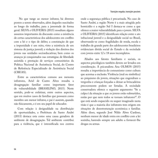 94
Transições negadas, transições possíveis
No que tange ao menor infrator, há diversos
pontos a serem observados, além daqueles suscitados
ao longo do trabalho, para a juventude de forma
geral. SILVA e OLIVEIRA (2015) ressaltam alguns
assuntos importantes da discussão como a existência
de certas características dos adolescentes em conflito
com a lei e o tipo de delito; a constatação de que
a impunidade é um mito, visto a existência de um
sistema de justiça juvenil; a violação dos direitos dos
jovens nas unidades socioeducativas; bem como os
avanços já conquistados nas estratégias de liberdade
assistida e prestação de serviços comunitários da
Política Nacional de Assistência Social, do Centro
de Referência Especializado de Assistência Social
(CREAS).
Entre as características comuns aos menores
infratores, Ariel de Castro Alves ressalta a
desagregação familiar como importante fator
de vulnerabilidade (BRASILINO, 2015). Neste
sentido, pode-se enfatizar, entre outros aspectos,
que em muitos casos de famílias que possuem como
membro um menor infrator, o pai é ausente, quando
não fisicamente, o é em seu papel de educador.
Com relação à desigualdade na distribuição
de oportunidades, a Prefeitura de Santo André
(2013) destaca esta como uma causa geradora de
ambiente de desagregação. Tal ambiente contribui
para a violência, que é intensificada nos centros
onde a segurança pública é precarizada. No caso de
Santo André, a região Norte é a mais atingida pelo
homicídio e a região Sul I destaca-se como a que
oferece a maior vulnerabilidade para o jovem. SILVA
e OLIVEIRA (2015) identificam relação entre o ato
infracional juvenil e a desigualdade social no Brasil,
observando-se como fragilidades de renda, escola e
trabalho de grande parte dos adolescentes brasileiros
evidenciam dívida social do Estado e da sociedade
com jovens entre 12 e 18 anos incompletos.
Aliados aos fatores familiares e sociais, os
aspectos psicológicos também devem ser levados em
consideração. A psicanalista Ana OLMOS (2015)
ressalta a importância do consumismo como cultura
que acentua a exclusão. Violência (real ou simbólica)
ao psiquismo do jovem, situações que engendram a
vergonha e crianças forçadas a deixar as brincadeiras
precocemente podem ser listadas. A sociedade
conservadora oferece o seguinte argumento: “Se a
culpa é da situação a que os jovens estão submetidos,
então por que nem todos se tornam infratores?”. O
que está sendo esquecido ou sequer imaginado nesta
visão é que a maioria dos infratores tem origem em
situações de desestruturação econômica e familiar.
Além disso, segundo José Nildo Alves Cardoso,
nenhum menor de idade entra em conflito com a lei
sozinho, havendo sempre um adulto a fornecer-lhe
drogas ou armas.
 