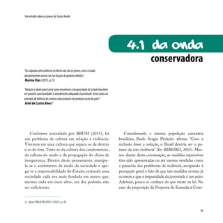 95
Um estudo sobre os jovens de Santo André
Conforme assinalado por BRUM (2015), há
um problema de cultura em relação à violência.
Vivemos em uma cultura que separa os de dentro
e os de fora. Trata-se da cultura dos condomínios,
da cultura do medo e da propagação do clima de
insegurança. Dentro deste pensamento, manipu-
la-se o sentimento de medo da sociedade e apa-
ga-se a responsabilidade do Estado, restando uma
sociedade cada vez mais fundada em muros que,
mesmo cada vez mais altos, um dia poderão não
ser suficientes.
Considerando a imensa população carcerária
brasileira, Paulo Sergio Pinheiro afirma: “Caso a
reclusão fosse a solução, o Brasil deveria ser o pa-
raíso da não violência” (In: RIBEIRO, 2015). Mes-
mo diante desta constatação, as medidas repressivas
têm sido apresentadas ou até mesmo vendidas como
a panacéia dos problemas de violência, escapando à
percepção geral o fato de que tais medidas severas já
ocorrem e que a impunidade da juventude é um mito.
Ademais, pouco se conhece do que existe na lei. No
caso da proposição da Proposta de Emenda à Cons-
“OsculpadospelaviolêncianoBrasilnãosãoosjovens,masoEstado
absolutamenteomissonasuafunçãodegarantirdireitos”.
Marina Dias (2015, p. 5)
“ReduziraidadepenalseriacomoreconheceraincapacidadedoEstadobrasileiro
emgarantiroportunidadeseatendimentoadequadoàjuventude.Seriacomoum
atestadodefalênciadosistemaeducacionaledeproteçãosocialdopaís!”
Ariel de Castro Alves 2
2. Apud BRASILINO (2015, p. 8).
conservadora
4.1 da onda
 