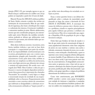 96
Transições negadas, transições possíveis
tituição (PEC) 171, por exemplo, ignora-se que no
Brasil crianças e adolescentes em conflito com a lei já
podem ser imputados a partir dos 12 anos de idade.
Marcelo Novaes (In: DIP,2015),defensor público
de Santo André, comenta a prática das revistas em
instituições de encarceramento. Mais do que medi-
das de segurança, elas visam a docilização dos corpos
e a submissão dos internos. A tortura já é realidade e
o extermínio também já existe. Muitos adolescentes,
mesmo que não considerados perigosos, são extermi-
nados após serem liberados das medidas socioedu-
cativas, podendo-se afirmar que adolescentes mais
morrem do que matam, não existindo dados que sus-
tentem o contrário.
Além desta violência concreta e inconteste, outra
faceta, também violenta, e que está na base desta
concepção é o esquecimento por parte da socieda-
de de sua responsabilidade constitucional para com
os jovens, principalmente para com o jovem negro,
especialmente atingido pelo homicídio e pelo en-
carceramento. Como parte desta visão, também se
pode citar um simplismo na defesa da meritocracia,
como uma lógica perversa que alimenta tais crenças
e sustenta tal esquecimento. De acordo com o ad-
vogado José Nildo Alves Cardoso a ideia de que o
fracasso e o sucesso de alguém dependem exclusiva-
mente dessa pessoa leva à reprovação dos chamados
“fracassados” da sociedade, e nesta lógica se chega
à mencionada isenção da sociedade de sua respon-
sabilidade sobre os fracassos. Frequentemente estão
associados a esses conceitos valores de consumismo
que reafirmam as desigualdades e culminam em re-
volta erroneamente atribuída ao “ímpeto juvenil”, o
que atribui mais desconfiança da sociedade em re-
lação ao jovem.
Essas e outras questões levam a um debate des-
qualificado sobre a redução da maioridade penal
passando ao largo das causas e desviando do foco
(SILVA E OLIVEIRA 2015). A associação das
causas da violência a pessoas más e doentes masca-
ra o problema, criando-se cegueira principalmente
para aquela violência que permeia o cotidiano em
seu nível micro. Não é de se surpreender que, segun-
do o Datafolha, 87% da população do país se diga
favorável à redução.
Outro fator que fortalece tal visão de mundo é o
fato de que muito meios de comunicação de largo al-
cance populacional claramente criam duas categorias
de jovem em suas matérias e notícias: uma aceita e
tolerada, comumente chamada de jovem, teen ou ado-
lescente; e outra rechaçada e desvalorizada, a quem se
reportam como menor, marginal, infrator, delinquente
ou mesmo bandido. O que diferencia as duas catego-
rias é sua classe social, o que torna patente mais uma
face do conservadorismo. A desigualdade socioeconô-
mica assim se apresenta como a base real em que se
sustenta a eliminação dos direitos de parte da popula-
ção jovem, justificada pelo olhar desumanizado e que
atribui, a este grupo específico, o estigma de problema
determinante da violência na sociedade.
Como visto anteriormente, para BOURDIEU
(1983) conceber o jovem como grupo homogêneo,
com unidade de interesses e trajetórias, é manipular.
No caso do conservadorismo brasileiro podemos afir-
mar em análise esta manipulação que confere caráter
 