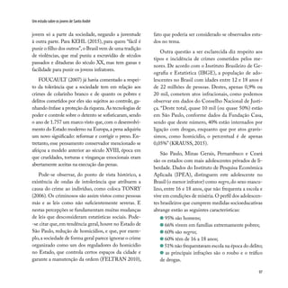97
Um estudo sobre os jovens de Santo André
jovem só a parte da sociedade, negando a juventude
à outra parte. Para KEHL (2015), para quem “fácil é
punir o filho dos outros”,o Brasil vem de uma tradição
de violências, que mal puniu a escravidão de séculos
passados e ditaduras do século XX, mas tem ganas e
facilidade para punir os jovens infratores.
FOUCAULT (2007) já havia comentado a respei-
to da tolerância que a sociedade tem em relação aos
crimes de colarinho branco e de quanto os pobres e
delitos cometidos por eles são sujeitos ao controle, ga-
nhando ênfase a proteção da riqueza.As tecnologias de
poder e controle sobre o detento se sofisticaram, sendo
o ano de 1.757 um marco visto que, com o desenvolvi-
mento do Estado moderno na Europa,a pena adquiriu
um novo significado: reformar e corrigir o preso. En-
tretanto, esse pensamento conservador mencionado se
afeiçoa a modelo anterior ao século XVIII, época em
que crueldades, torturas e vinganças emocionais eram
abertamente aceitas na execução das penas.
Pode-se observar, do ponto de vista histórico, a
existência de ondas de intolerância que atribuem a
causa do crime ao indivíduo, como coloca TONRY
(2006). Os criminosos são assim vistos como pessoas
más e as leis como não suficientemente severas. E
nestas percepções se fundamentam muitas mudanças
de leis que desconsideram estatísticas sociais. Pode-
-se citar que, em tendência geral, houve no Estado de
São Paulo, redução de homicídios, e que, por exem-
plo,a sociedade de forma geral parece ignorar o crime
organizado como um dos reguladores do homicídio
no Estado, que controla certos espaços da cidade e
garante a manutenção da ordem (FELTRAN 2010),
fato que poderia ser considerado se observados estu-
dos no tema.
Outra questão a ser esclarecida diz respeito aos
tipos e incidência de crimes cometidos pelos me-
nores. De acordo com o Instituto Brasileiro de Ge-
ografia e Estatística (IBGE), a população de ado-
lescentes no Brasil com idades entre 12 e 18 anos é
de 22 milhões de pessoas. Destes, apenas 0,9% ou
20 mil, cometem atos infracionais, como podemos
observar em dados do Conselho Nacional de Justi-
ça. “Deste total, quase 10 mil (ou quase 50%) estão
em São Paulo, conforme dados da Fundação Casa,
sendo que deste número, 40% estão internados por
ligação com drogas, enquanto que por atos gravís-
simos, como homicídio, o percentual é de apenas
0,05%” (KRAUSS, 2015).
São Paulo, Minas Gerais, Pernambuco e Ceará
são os estados com mais adolescentes privados de li-
berdade. Dados do Instituto de Pesquisa Econômica
Aplicada (IPEA), distinguem este adolescente no
Brasil (o menor infrator) como negro,do sexo mascu-
lino, entre 16 e 18 anos, que não frequenta a escola e
vive em condições de miséria.O perfil dos adolescen-
tes brasileiros que cumprem medidas socioeducativas
abrange então as seguintes características:
95% são homens;
66% vivem em famílias extremamente pobres;
60% são negros;
60% têm de 16 a 18 anos;
51% não frequentavam escola na época do delito;
as principais infrações são o roubo e o tráfico
de drogas.
 