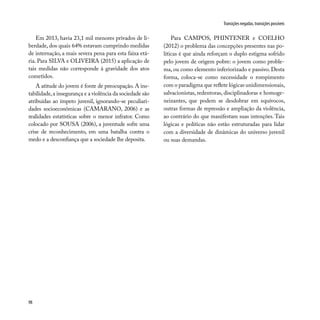 98
Transições negadas, transições possíveis
Em 2013, havia 23,1 mil menores privados de li-
berdade, dos quais 64% estavam cumprindo medidas
de internação, a mais severa pena para esta faixa etá-
ria. Para SILVA e OLIVEIRA (2015) a aplicação de
tais medidas não corresponde à gravidade dos atos
cometidos.
A atitude do jovem é fonte de preocupação. A ins-
tabilidade,a insegurança e a violência da sociedade são
atribuídas ao ímpeto juvenil, ignorando-se peculiari-
dades socioeconômicas (CAMARANO, 2006) e as
realidades estatísticas sobre o menor infrator. Como
colocado por SOUSA (2006), a juventude sofre uma
crise de reconhecimento, em uma batalha contra o
medo e a desconfiança que a sociedade lhe deposita.
Para CAMPOS, PHINTENER e COELHO
(2012) o problema das concepções presentes nas po-
líticas é que ainda reforçam o duplo estigma sofrido
pelo jovem de origem pobre: o jovem como proble-
ma, ou como elemento inferiorizado e passivo. Desta
forma, coloca-se como necessidade o rompimento
com o paradigma que reflete lógicas unidimensionais,
salvacionistas, redentoras, disciplinadoras e homoge-
neizantes, que podem se desdobrar em equívocos,
outras formas de repressão e ampliação da violência,
ao contrário do que manifestam suas intenções. Tais
lógicas e políticas não estão estruturadas para lidar
com a diversidade de dinâmicas do universo juvenil
ou suas demandas.
 