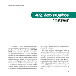 99
Um estudo sobre os jovens de Santo André
“matáveis”
4.2 dos sujeitos
A sociedade e a forma jurídica do poder sobe-
rano aceitam que certos membros da sociedade se-
jam desprovidos de direitos. Giorgio AGAMBEN
(2002) analisa o caso dos oferecidos em sacrifício,
dos que aguardam execução - na zona intermediá-
ria da lei, na zona entre a vida e a morte. Aparatos
jurídicos dos mais diversos lugares usam as mais va-
riadas justificativas, calcadas na lei, no costume, na
ciência ou na religião, para tirar o direito do outro.
Esse outro se torna o homo sacer, conceito com o qual
o autor italiano trabalha e que em latim significa
“homem sagrado”, o oferecido em sacrifício. O que
se apresenta neste capítulo é um questionamento so-
bre o porquê a privação de direitos de alguns sujeitos
é aceita pela sociedade.
Por que se aceitou o holocausto dos judeus na
época da Segunda Guerra Mundial e por que hoje
é aceito tacitamente sacrificar o jovem negro de pe-
riferia por meio dos homicídios são, em contextos
diferentes, perguntas de mesma natureza. Com
base no arcabouço teórico de AGAMBEN (2002),
o delegado de polícia Orlando ZACCONE (2015),
do Rio de Janeiro, desenvolve reflexão sobre o con-
texto policial brasileiro e se pergunta como são pro-
duzidos os sujeitos “matáveis”, ou os “indignos de
vida”.
 