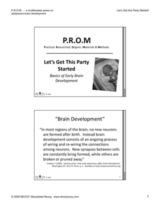 P.R.O.M. - a multifaceted series on
adolescent brain development
Let’s Get this Party Started!
© 2009 REVOY; MaryAdele Revoy; www.whoisrevoy.com 1
P.R.O.M
Practical. Researched. Organic. Materials & Methods.
Let’s Get This Party 
Started
© 2009 
Basics of Early Brain 
Development
“Brain Development”
“In most regions of the brain, no new neurons 
f d ft bi th I t d b iare formed after birth.  Instead brain 
development consists of an ongoing process 
of wiring and re‐wiring the connections 
among neurons.  New synapses between cells 
are constantly bring formed, while others are 
© 2009 
broken or pruned away.”
‐ Hawley, T. (2000).  Starting smart: How early experiences affect brain development.  
Washington DC: Zero To Three, p. 2.  Available at http://www.zerotothree.org
2
 