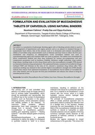 IJRPC 2015, 5(4), 699-707 Nausheen Fathima et al. ISSN: 22312781
699
INTERNATIONAL JOURNAL OF RESEARCH IN PHARMACY AND CHEMISTRY
Available online at www.ijrpc.com
FORMULATION AND EVALUATION OF MUCOADHESIVE
TABLETS OF CARVEDILOL USING NATURAL BINDERS
Nausheen Fathima*, Pradip Das and Vijaya Kuchana
Department of Pharmaceutics, Teegala Krishna Reddy College of Pharmacy
Meerpet, Saroornagar, Hyderabad-500 097, Telangana, India.
1. INTRODUCTION
The primary aim of oral controlled drug
delivery is to deliver drugs for longer period of
time to achieve better bioavailability, which
should be predictable and reproducible. But
it’s difficult due to the number of physiological
problems such as fluctuation in the gastric
emptying process, narrow absorption window
and stability problem in the intestine
1
. To
overcome these problems, different
approaches have been proposed to retain
dosage form in stomach. These include
mucoadhesive or bioadhesive systems
2
,
swelling and expanding systems
3, 4
, floating
systems
5, 6
and other delayed gastric emptying
devices.
Mucoadhesion/bioadhesion is generally
understood to define the ability of a biological
or synthetic material to “stick” to a mucus
membrane, resulting in adhesion of the
material to the tissue for a protracted period of
time. For a material to be bioadhesive, it must
interact with the mucus, which is a highly
hydrated, viscous anionic hydrogel layer
protecting the mucosa.
The principle of mucoadhesive preparation
offers a simple practical approach and it’s
particularly useful to prolong the retention time
of a dosage form in the stomach, thereby
improving the oral bioavailability of the drug.
Most of the mucoadhesive materials are either
synthetic or natural or hydrophilic or water
insoluble polymers and are capable of forming
numerous hydrogen bonds because of the
presence of hydroxyl, carboxyl or sulphate
functional groups.
Binders are agents employed to impart
cohesiveness to the granules. This ensure the
Research Article
ABSTRACT
Carvedilol is a nonselective β-adrenergic blocking agent with α1-blocking activity which is used in
the management of hypertension and angina pectoris and as an adjunct to standard therapy in
symptomatic heart failure. Aim of the present work is to formulate and evaluate mucoadhesive
tablets of Carvedilol using natural binders such as Chitosan and Guar Gum to reduce the first pass
metabolism and frequency of administration. Cross Carmellose Sodium was used as
superdisintegrating agent and Carbopol 940P was used as polymer. The tablets were formulated by
direct compression method and were then evaluated for various pre-compression and post
compression parameters such as hardness, friability, thickness, weight uniformity, drug content,
drug release, swelling study, in-vitro drug release and in-vitro mucoadhesive strength. FTIR showed
no interaction between drug and polymers. The optimized formula consisted of Carvedilol (6.25mg),
Carbopol 940P and Chitosan in the ratio of 3:1, showed a maximum drug release after 7hrs,
maximum swelling was attained in 6hrs and the highest mucoadhesive strength was 0.95N. Results
indicate that release from optimized formulation of mucoadhesive buccal tablets of Carvedilol fits
zero order kinetics and can by-pass the first pass metabolism and enhance the release of drug for
extended period of time.
Keywords: Carvedilol, Mucoadhesive Buccal Tablets, Guar Gum, Chitosan, Mucoadhesive Strength.
 