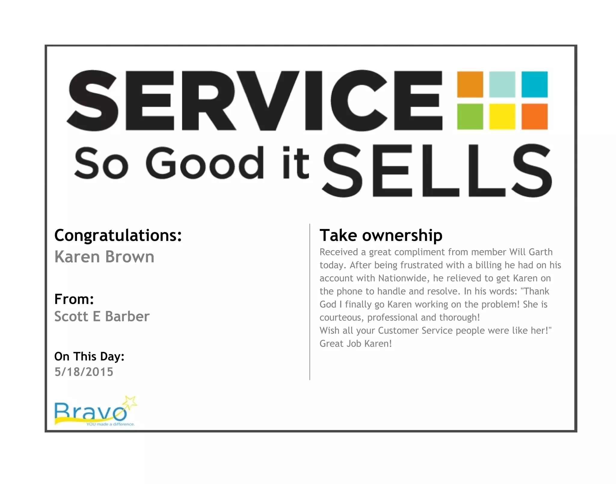 Congratulations:
Karen Brown
From:
Scott E Barber
On This Day:
5/18/2015
Take ownership
Received a great compliment from member Will Garth
today. After being frustrated with a billing he had on his
account with Nationwide, he relieved to get Karen on
the phone to handle and resolve. In his words: "Thank
God I finally go Karen working on the problem! She is
courteous, professional and thorough!
Wish all your Customer Service people were like her!"
Great Job Karen!