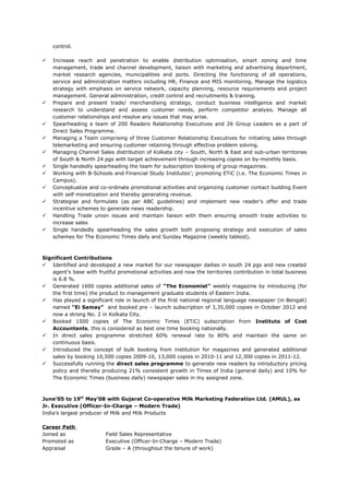 control.
 Increase reach and penetration to enable distribution optimisation, smart zoning and time
management, trade and channel development, liaison with marketing and advertising department,
market research agencies, municipalities and ports. Directing the functioning of all operations,
service and administration matters including HR, Finance and MIS monitoring. Manage the logistics
strategy with emphasis on service network, capacity planning, resource requirements and project
management. General administration, credit control and recruitments & training.
 Prepare and present trade/ merchandising strategy, conduct business intelligence and market
research to understand and assess customer needs, perform competitor analysis. Manage all
customer relationships and resolve any issues that may arise.
 Spearheading a team of 200 Readers Relationship Executives and 26 Group Leaders as a part of
Direct Sales Programme.
 Managing a Team comprising of three Customer Relationship Executives for initiating sales through
telemarketing and ensuring customer retaining through effective problem solving.
 Managing Channel Sales distribution of Kolkata city – South, North & East and sub-urban territories
of South & North 24 pgs with target achievement through increasing copies on by-monthly basis.
 Single handedly spearheading the team for subscription booking of group magazines.
 Working with B-Schools and Financial Study Institutes’; promoting ETiC (i.e. The Economic Times in
Campus).
 Conceptualize and co-ordinate promotional activities and organizing customer contact building Event
with self monetization and thereby generating revenue.
 Strategise and formulate (as per ABC guidelines) and implement new reader’s offer and trade
incentive schemes to generate news readership.
 Handling Trade union issues and maintain liaison with them ensuring smooth trade activities to
increase sales
 Single handedly spearheading the sales growth both proposing strategy and execution of sales
schemes for The Economic Times daily and Sunday Magazine (weekly tabloid).
Significant Contributions
 Identified and developed a new market for our newspaper dailies in south 24 pgs and new created
agent’s base with fruitful promotional activities and now the territories contribution in total business
is 6.8 %.
 Generated 1600 copies additional sales of “The Economist” weekly magazine by introducing (for
the first time) the product to management graduate students of Eastern India.
 Has played a significant role in launch of the first national regional language newspaper (in Bengali)
named “Ei Samay” and booked pre – launch subscription of 3,35,000 copies in October 2012 and
now a strong No. 2 in Kolkata City.
 Booked 1500 copies of The Economic Times (ETiC) subscription from Institute of Cost
Accountants, this is considered as best one time booking nationally.
 In direct sales programme stretched 60% renewal rate to 80% and maintain the same on
continuous basis.
 Introduced the concept of bulk booking from institution for magazines and generated additional
sales by booking 10,500 copies 2009-10, 13,000 copies in 2010-11 and 12,300 copies in 2011-12.
 Successfully running the direct sales programme to generate new readers by introductory pricing
policy and thereby producing 21% consistent growth in Times of India (general daily) and 10% for
The Economic Times (business daily) newspaper sales in my assigned zone.
June’05 to 19th
May’08 with Gujarat Co-operative Milk Marketing Federation Ltd. (AMUL), as
Jr. Executive (Officer-In-Charge – Modern Trade)
India’s largest producer of Milk and Milk Products
Career Path
Joined as Field Sales Representative
Promoted as Executive (Officer-In-Charge – Modern Trade)
Appraisal Grade – A (throughout the tenure of work)
 