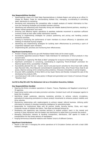 Key Responsibilities Handled
 Spearheading a team of 4 Field Sales Representatives in Kolkata Region and acting as an officer In
charge for Modern Trade for merchandising Kolkata City, managing, co-ordinating & controlling
sales, distribution & marketing.
 Reviewing and interpreting the competition after in-depth analysis of market information to fine-
tune the marketing strategies and escalate business volumes.
 Identifying and networking with financially strong and reliable dealers/channel partners, resulting in
deeper market penetration and reach.
 Ensuring cost effective logistic operations & seamless materials movement to ascertain sufficient
inventory levels at each sales outlet/ distribution channel.
 Devising & implementing strategies for product positioning and pricing and handling product
promotion activities.
 Leading & monitoring the performance of team members to ensure efficiency in operations and
meeting of individual & group targets.
 Identifying and implementing strategies for building team effectiveness by promoting a spirit of
cooperation between team members.
 Implementing BTL activities and monitoring their effectiveness.
Significant Contributions
 Pivotal in forging national tie ups with Pantaloon Retail India Ltd for direct supply.
 Successfully appointed exclusive Modern Trade Distributor for distribution of Amul products in Key
account store
 Fundamental in organizing “Bin Bole Jo Bole” campaign for re-launch of Amul Kool Café range
 Significant contribution in conceiving, coordinating & organizing “Point-of-Sweat” promotion for
Stamina Sports Drink, successfully in Kolkata
 Successfully planned the pre – launch, launch and post launch activities for Amul Kool Café (coffee
base flavored milk), Amul Basundi (concentrated & sweetened milk), Amul Frozen Pizza (heat & eat
pizza), Stamina (energy drink containing whey proteins), Chocozoo (chocobites in animal shapes).
 Ensured 100% availability of Amul SKU’s at Key Super Stores and thereby increased the sale of the
developing line products 30%.
 Launched pouch milk (milk in poly packs) in Bhopal and generated over 6 lacks of revenues through
“Retailers Club”
Jun’02 to May’05 with The Statesman Ltd as a Circulation Executive, Kolkata
Key Responsibilities Handled
 Steering the Entire circulation operations in Assam, Tripura, Meghalaya and Nagaland comprising of
35 agencies.
 Supervising routine sales and sales promotion activities. Constant touch with all newspaper agents to
boost the circulation.
 Identifying target audiences, planning marketing activities to achieve volume circulations,
estimations & executing promotions to ensure product movements to enhance product visibility and
drive volumes.
 Maintaining relationships with readers/agents to achieve repeat/ referral business. Utilizing public
information & network to develop marketing intelligence for generating leads.
 Responsible for Institutional Sales with all premier Hotels, Nursing Homes, Clubs, and major
Corporate Houses of Kolkata like Patton, Tata Steel and Bengal Ambuja etc
 Developing and appointing new business partners to expand product reach in the market and
working in close interaction with the dealers and distributors to assist them to promote the product.
 Managing Distribution network & handling transporters, distributors, C&F agents & modes of
transportation for the timely delivery of newspapers.
 Forging harmonious Industrial relations with Hawker Union’s of different Centers.
Significant Contributions
 Played a vital role in managing the entire operations of 6 Circulation Centers and with a total 1000
hawkers’ strength.
 