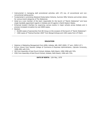  Instrumental in managing stall promotional activities with 175 nos. of conventional and non-
conventional selling points.
 Fundamental in promoting Weekend Subscription Scheme, Summer Offer Scheme and similar others
for various brand categories of The Statesman.
 Acted as a core member of the team responsible for the launch of “Dainik Statesman” and have
single handedly appointed 6 agents in Kolkata and 25 agents in North Eastern States.
 Enhanced student interface by organizing various events in major schools across Kolkata and in
process increased circulation by over 8000 copies.
 Booked;
 50,000 copies of sponsorship from BC Group on the occasion of the launch of “Dainik Statesman”.
 1500 copies of “Festival Number 2003” from Bengal Ambuja and 1200 copies from UTI Bank
EDUCATION
 Diploma in Makketing Management from AIMA, Kolkata, WB, 2007-2009 ( 3rd
sem. CGPA 3.27 )
 B.Com (Hons) from Goenka College of Commerce & Business Administration, Calcutta University,
1998-2001 with 51%
 ISC from Assembly of God Church School, Kolkata, Delhi Board, 1996-1998 with 74%
 ICSC from Assembly of God Church School, Kolkata, Delhi Board, 1996 with 72%
DATE OF BIRTH: 12th May, 1979
 
