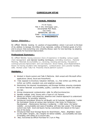 CURRICULUM VITAE
____________________________________________________
MANUEL PEREIRA
P V R Tower,
Flat # 103, Chinnappa Lane ,
Jeevanahalli Main Road,
Cox Town,
BANGALORE 560 005.
Email : mpmay16@gmail.com
Mobile No. 9482395371
Career Objective :
Sr. officer Stores Seeking Sr. position of responsibilities where I can work to the best
of my abilities to manage the inflow of raw materials, outflow of finished goods of a firm
and to ensure that everything runs smoothly.Always open for new learnings by adapting
new systems for functional improvement.
Professional Summary :
Sr. officer Stores having extensive 22yrs of experience in Handling various supply
chain management and material handling techniques, controlling inventory , Material
Planning, Materials Accountability i.e., receiving, stocking and issuing. Focused on
continual process improvement and cost reduction. Stock Taking ,stock Replenishment.
Known for having excellent time management, communication and customer handling
skills. Worked under Tally 9 & Presently Oracle platform system.
Highlights :
Worked in Oracle system and Tally 9 Platforms. Well versed with Microsoft office
applications (Word, Excel and PowerPoint)
Fully exposed to Inventory Valuation methods, i.e., first in/first out (FIFO), last
in/first out (LIFO), standard cost, and weighted average.
Maintaining the required housekeeping and Storage facilities ensuring standards
for better materials accountability, quality, customer service, health and safety
are met.
Strong interpersonal communication skills for effective interaction.
Handled multiple Units’ Stores with a Team of +10 Persons.
Always an initiator with proactive, assertive and creative approach to understand
the problems for providing solutions.
Introduced Centralized Stores for all Bought out & Customer Supplyitems ( earlier
De Centralized Stores at various User locations ) like items for Production ,
Development , Maintenance Sections ( numbering + 1300 items ) for better
visibility , accountability and ease of handling with less man power. The storage
system was multi- level and layers having customized bins based on the type /
size of the items.
Introduced Multi level Storage Racks for Steel Sheets , Pipes , BrightBars based
on the width / lengths , dia / lengths for better visibility , accountability and ease
of handling with safety as a concern also.
Also, functioned as Officer Purchase for 3 yrs in Mag.
 