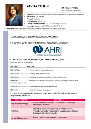 ATHIRA CRISPIN
 Objective: seeking challenging and rewarding roles within HR, PR or communications.
 Nationality: AUSTRALIAN
 Passport: Australian
 CPR (Bahrain): 870 372 629
 Driving License (Bahrain): 870 372 629 (Expiry: 6/01/2021)
 Languages known: English, Malayalam, Tamil, Hindi.
 Education: Have undergone training in Commerce, Journalism and Human Resources.
TECHICAL SKILL SET (HUMAN RESOURCE MANAGEMENT)
I’m Certified by the apex body for Human Resource in Australia, in
CERTIFICATE IV IN HUMAN RESOURCE MANAGEMENT, 2015
Credential Number: AHR0004053
Unit Code Unit Title
BSBHRM404A --------------- Review human resources functions
BSBLED401A ---------------- Develop teams and individuals
BSBRKG404A --------------- Monitor and maintain records in an online environment
BSBWHS401A -------------- Implement and monitor WHS policies, procedures and programs to meet
legislative requirements
BSBWOR401A ------------- Establish effective workplace relationships
PSPHR508A ----------------- Co-ordinate career development
I’ve also been conceptually (in certain cases, practically, through workshops and
assignments) trained in:
Major Activity Description
Organization Design
Human resource planning, Job analysis, Job design,
Information systems
Staffing
Recruiting/interviewing/hiring, EEO compliance,
Promotion/transfer/separation, Induction/orientation,
Employee selection methods
Reward Systems and
Reward and Service recognition programs
: +973 3672 7592
: acrispin@gmail.com
 
