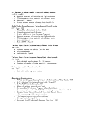 MYP Language B (Spanish) Teacher – SomersfieldAcademy, Bermuda
Feb 2012 – Aug 2013
 Resourced department with appropriatetexts, DVDs, online sites
 Maintained a good working relationship with colleagues/ parents
 Delivered MYP Spanish
 Oversaw languages homestay to Granada, Spain (March 2013)
Head of Modern Foreign Languages – Saltus GrammarSchool, Bermuda
2007 – January 2012
 Managed four MFLteachers in the Senior School
 Managed one upper primary MFLteacher
 Oversaw and developed Primary Languages Programme
 Resourced department with appropriatetexts, DVDs, online sites
 Maintained a good working relationship with colleagues/ parents
 Delivered KS3 French
 Delivered KS3 – 5 Spanish
Teacherof Modern Foreign Languages – Saltus GrammarSchool, Bermuda
2000 – 2007
 Organised languages trips to France, CostaRica, Spain
 Delivered KS3 French
 Delivered KS3 – 5 Spanish
Teacherof Modern Foreign Languages – Sandys Middle School, Bermuda
1997 – 1999
 Delivered middle school curriculum (M1 – M3 students)
 Organised and travelled to Granada, Spain 1999 – student homestay
Teacherof Spanish - Northlands Secondary, Bermuda
1996 - 1997
 Delivered Spanish to high school students
HIGHLIGHT OF QUALIFICATIONS:
 MPhilin Second Language Learning, University of Stellenbosch, South Africa, December 2005
 B. A in Education, Wolverhampton University, UK, February1997
 B. Arts, York University, Canada, June 1987
 20 years of experience teaching Spanish/French
 Implemented the MFLExtension Programme at Saltus Senior School
 Commenced Implementation of theMFLDifferentiation Programme at Saltus Senior School
 Computer Literate: Microsoft Word, Excel, Power Point, Microsoft Outlook
 Able to use technology: LCD projector, SmartBoard
 Well-organised, conscientious, excellent collaborator
 200 Yoga Teacher Training, 2014
 Commenced formal Mandarin study, Hangzhou, China, January 2015
 