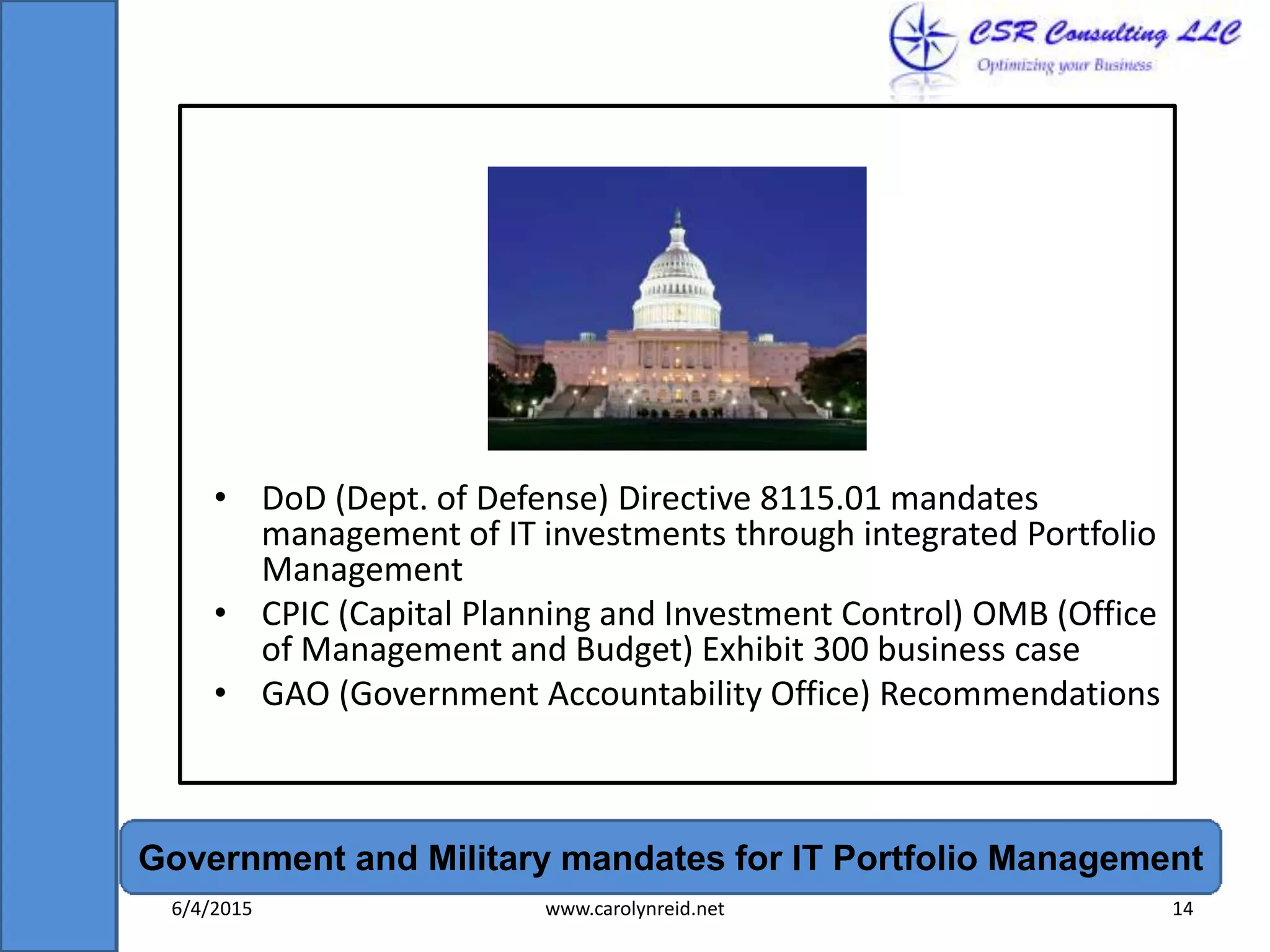 • DoD (Dept. of Defense) Directive 8115.01 mandates
management of IT investments through integrated Portfolio
Management
• CPIC (Capital Planning and Investment Control) OMB (Office
of Management and Budget) Exhibit 300 business case
• GAO (Government Accountability Office) Recommendations
Government and Military mandates for IT Portfolio Management
6/4/2015 www.carolynreid.net 14
 